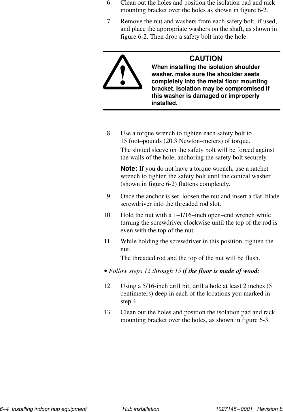 1027145–0001   Revision E 6–4  Installing indoor hub equipment Hub installation6. Clean out the holes and position the isolation pad and rackmounting bracket over the holes as shown in figure 6-2.7. Remove the nut and washers from each safety bolt, if used,and place the appropriate washers on the shaft, as shown infigure 6-2. Then drop a safety bolt into the hole.CAUTIONWhen installing the isolation shoulderwasher, make sure the shoulder seatscompletely into the metal floor mountingbracket. Isolation may be compromised ifthis washer is damaged or improperlyinstalled.8. Use a torque wrench to tighten each safety bolt to15 foot–pounds (20.3 Newton–meters) of torque.The slotted sleeve on the safety bolt will be forced againstthe walls of the hole, anchoring the safety bolt securely.Note: If you do not have a torque wrench, use a ratchetwrench to tighten the safety bolt until the conical washer(shown in figure 6-2) flattens completely.9. Once the anchor is set, loosen the nut and insert a flat–bladescrewdriver into the threaded rod slot.10. Hold the nut with a 1–1/16–inch open–end wrench whileturning the screwdriver clockwise until the top of the rod iseven with the top of the nut.11. While holding the screwdriver in this position, tighten thenut.The threaded rod and the top of the nut will be flush.• Follow steps 12 through 15 if the floor is made of wood:12. Using a 5/16-inch drill bit, drill a hole at least 2 inches (5centimeters) deep in each of the locations you marked instep 4.13. Clean out the holes and position the isolation pad and rackmounting bracket over the holes, as shown in figure 6-3.