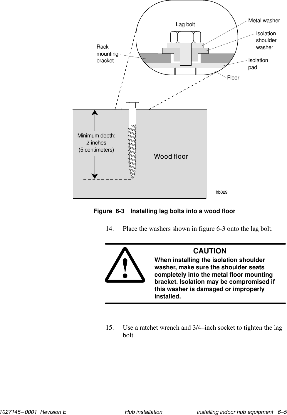 1027145–0001  Revision E Installing indoor hub equipment   6–5Hub installationFigure  6-3 Installing lag bolts into a wood floorhb029RackmountingbracketMetal washerIsolationshoulderwasherIsolationpadFloorWood floorMinimum depth:2 inches(5 centimeters)Lag bolt14. Place the washers shown in figure 6-3 onto the lag bolt.CAUTIONWhen installing the isolation shoulderwasher, make sure the shoulder seatscompletely into the metal floor mountingbracket. Isolation may be compromised ifthis washer is damaged or improperlyinstalled.15. Use a ratchet wrench and 3/4–inch socket to tighten the lagbolt.