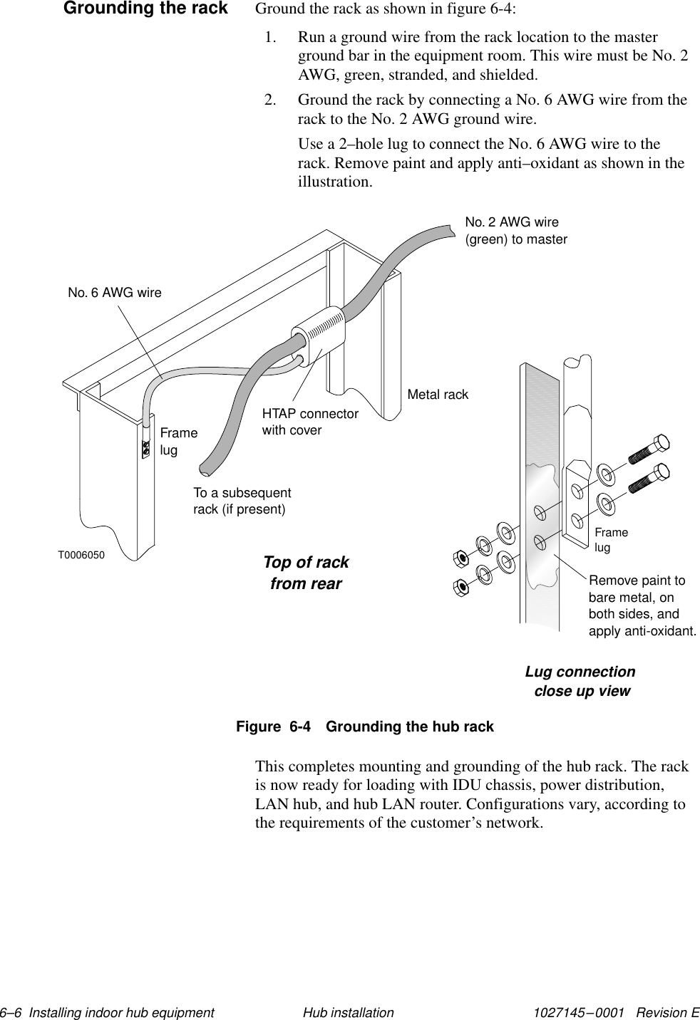 1027145–0001   Revision E 6–6  Installing indoor hub equipment Hub installationGround the rack as shown in figure 6-4:1. Run a ground wire from the rack location to the masterground bar in the equipment room. This wire must be No. 2AWG, green, stranded, and shielded.2. Ground the rack by connecting a No. 6 AWG wire from therack to the No. 2 AWG ground wire.Use a 2–hole lug to connect the No. 6 AWG wire to therack. Remove paint and apply anti–oxidant as shown in theillustration.T0006050Top of rackfrom rearLug connectionclose up viewFramelugRemove paint tobare metal, onboth sides, andapply anti-oxidant.Metal rackHTAP connectorwith coverNo. 2 AWG wire(green) to masterNo. 6 AWG wireFramelugTo a subsequentrack (if present)Figure  6-4 Grounding the hub rackThis completes mounting and grounding of the hub rack. The rackis now ready for loading with IDU chassis, power distribution,LAN hub, and hub LAN router. Configurations vary, according tothe requirements of the customer’s network.Grounding the rack