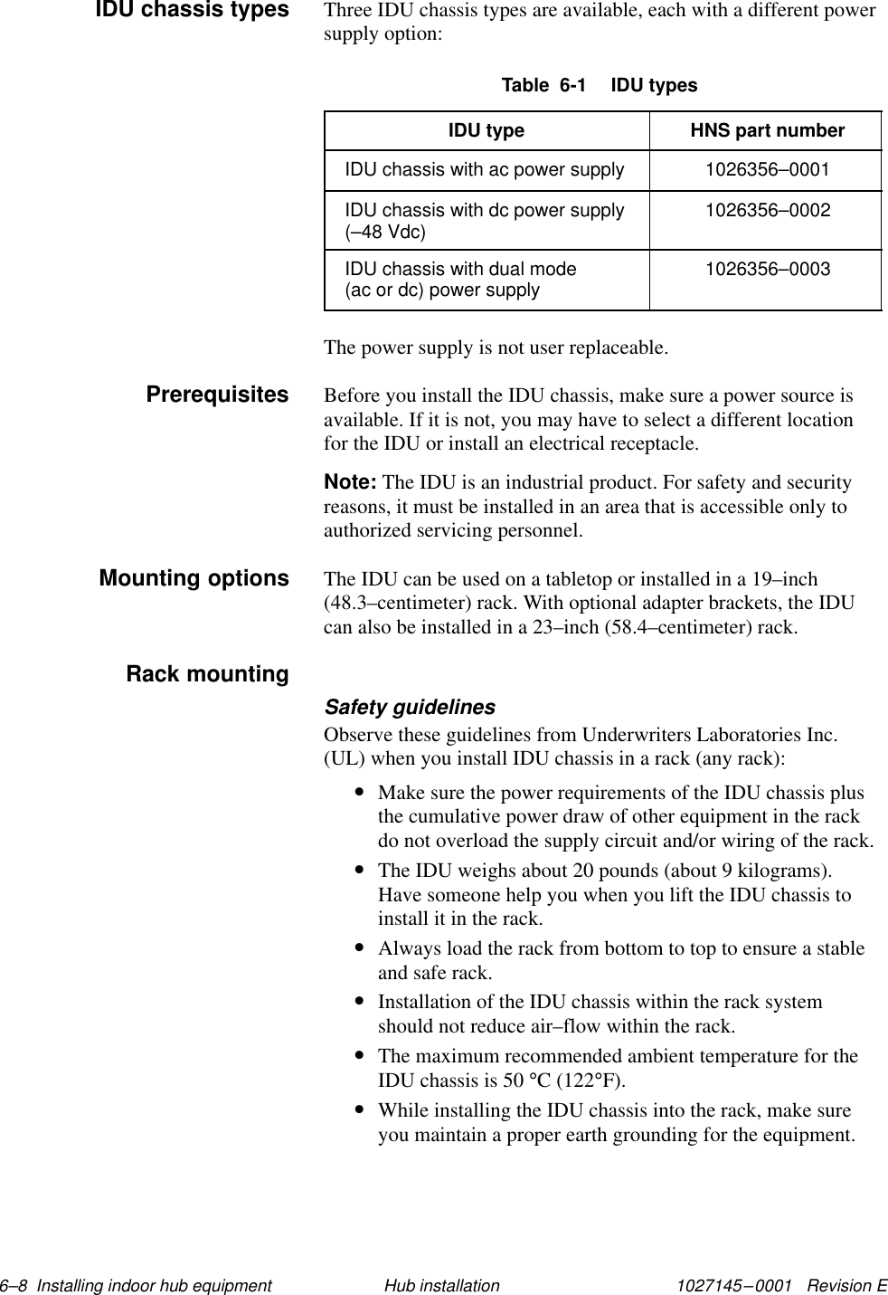 1027145–0001   Revision E 6–8  Installing indoor hub equipment Hub installationThree IDU chassis types are available, each with a different powersupply option:Table  6-1  IDU typesIDU type HNS part numberIDU chassis with ac power supply 1026356–0001IDU chassis with dc power supply(–48 Vdc) 1026356–0002IDU chassis with dual mode (ac or dc) power supply 1026356–0003The power supply is not user replaceable.Before you install the IDU chassis, make sure a power source isavailable. If it is not, you may have to select a different locationfor the IDU or install an electrical receptacle.Note: The IDU is an industrial product. For safety and securityreasons, it must be installed in an area that is accessible only toauthorized servicing personnel.The IDU can be used on a tabletop or installed in a 19–inch(48.3–centimeter) rack. With optional adapter brackets, the IDUcan also be installed in a 23–inch (58.4–centimeter) rack.Safety guidelinesObserve these guidelines from Underwriters Laboratories Inc.(UL) when you install IDU chassis in a rack (any rack):•Make sure the power requirements of the IDU chassis plusthe cumulative power draw of other equipment in the rackdo not overload the supply circuit and/or wiring of the rack.•The IDU weighs about 20 pounds (about 9 kilograms).Have someone help you when you lift the IDU chassis toinstall it in the rack.•Always load the rack from bottom to top to ensure a stableand safe rack.•Installation of the IDU chassis within the rack systemshould not reduce air–flow within the rack.•The maximum recommended ambient temperature for theIDU chassis is 50 °C (122°F).•While installing the IDU chassis into the rack, make sureyou maintain a proper earth grounding for the equipment.IDU chassis typesPrerequisitesMounting optionsRack mounting