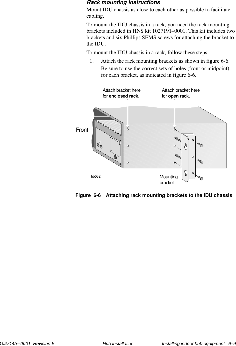 1027145–0001  Revision E Installing indoor hub equipment   6–9Hub installationRack mounting instructionsMount IDU chassis as close to each other as possible to facilitatecabling.To mount the IDU chassis in a rack, you need the rack mountingbrackets included in HNS kit 1027191–0001. This kit includes twobrackets and six Phillips SEMS screws for attaching the bracket tothe IDU.To mount the IDU chassis in a rack, follow these steps:1. Attach the rack mounting brackets as shown in figure 6-6.Be sure to use the correct sets of holes (front or midpoint)for each bracket, as indicated in figure 6-6.Figure  6-6 Attaching rack mounting brackets to the IDU chassishb032MountingbracketAttach bracket herefor .enclosed rackAttach bracket herefor .open rackFront