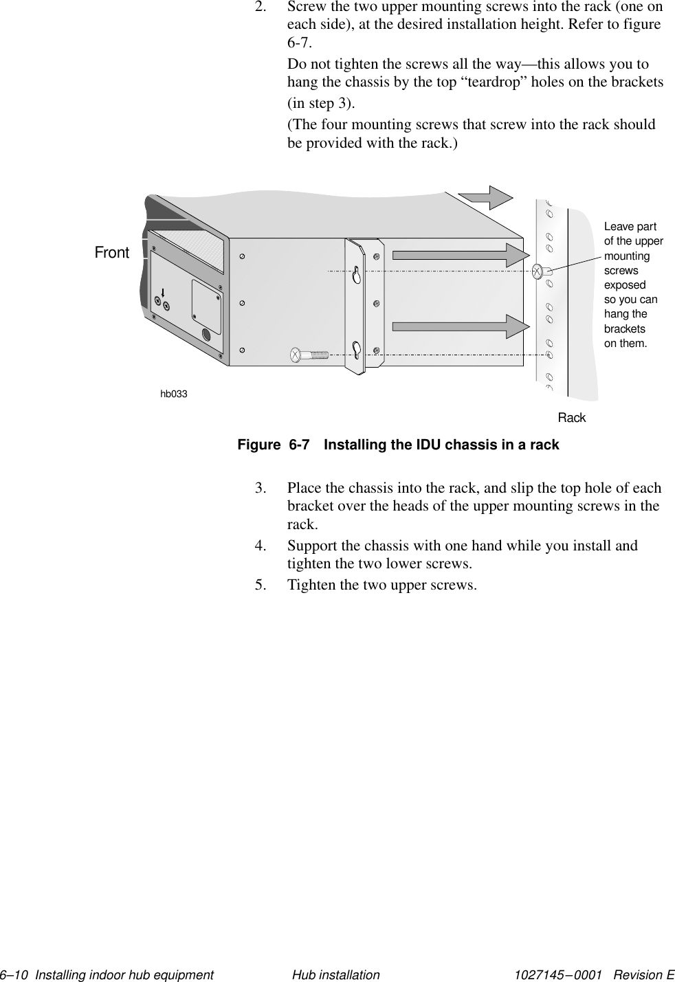 1027145–0001   Revision E 6–10  Installing indoor hub equipment Hub installation2. Screw the two upper mounting screws into the rack (one oneach side), at the desired installation height. Refer to figure6-7.Do not tighten the screws all the way—this allows you tohang the chassis by the top “teardrop” holes on the brackets(in step 3).(The four mounting screws that screw into the rack shouldbe provided with the rack.)Figure  6-7 Installing the IDU chassis in a rackhb033RackFrontLeave partof the uppermountingscrewsexposedso you canhang thebracketson them.3. Place the chassis into the rack, and slip the top hole of eachbracket over the heads of the upper mounting screws in therack.4. Support the chassis with one hand while you install andtighten the two lower screws.5. Tighten the two upper screws.