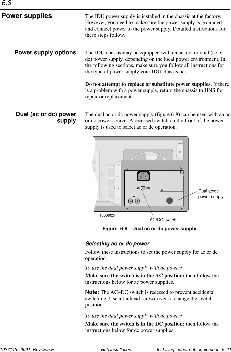 1027145–0001  Revision E Installing indoor hub equipment   6–11Hub installationThe IDU power supply is installed in the chassis at the factory.However, you need to make sure the power supply is groundedand connect power to the power supply. Detailed instructions forthese steps follow.The IDU chassis may be equipped with an ac, dc, or dual (ac ordc) power supply, depending on the local power environment. Inthe following sections, make sure you follow all instructions forthe type of power supply your IDU chassis has.Do not attempt to replace or substitute power supplies. If thereis a problem with a power supply, return the chassis to HNS forrepair or replacement.The dual ac or dc power supply (figure 6-8) can be used with an acor dc power source. A recessed switch on the front of the powersupply is used to select ac or dc operation.T0006026AC DCDual ac/dcpower supplyAC/DC switchFigure  6-8 Dual ac or dc power supplySelecting ac or dc powerFollow these instructions to set the power supply for ac or dcoperation:To use the dual power supply with ac power:Make sure the switch is in the AC position; then follow theinstructions below for ac power supplies.Note: The AC–DC switch is recessed to prevent accidentalswitching. Use a flathead screwdriver to change the switchposition.To use the dual power supply with dc power:Make sure the switch is in the DC position; then follow theinstructions below for dc power supplies.6.3Power suppliesPower supply optionsDual (ac or dc) powersupply