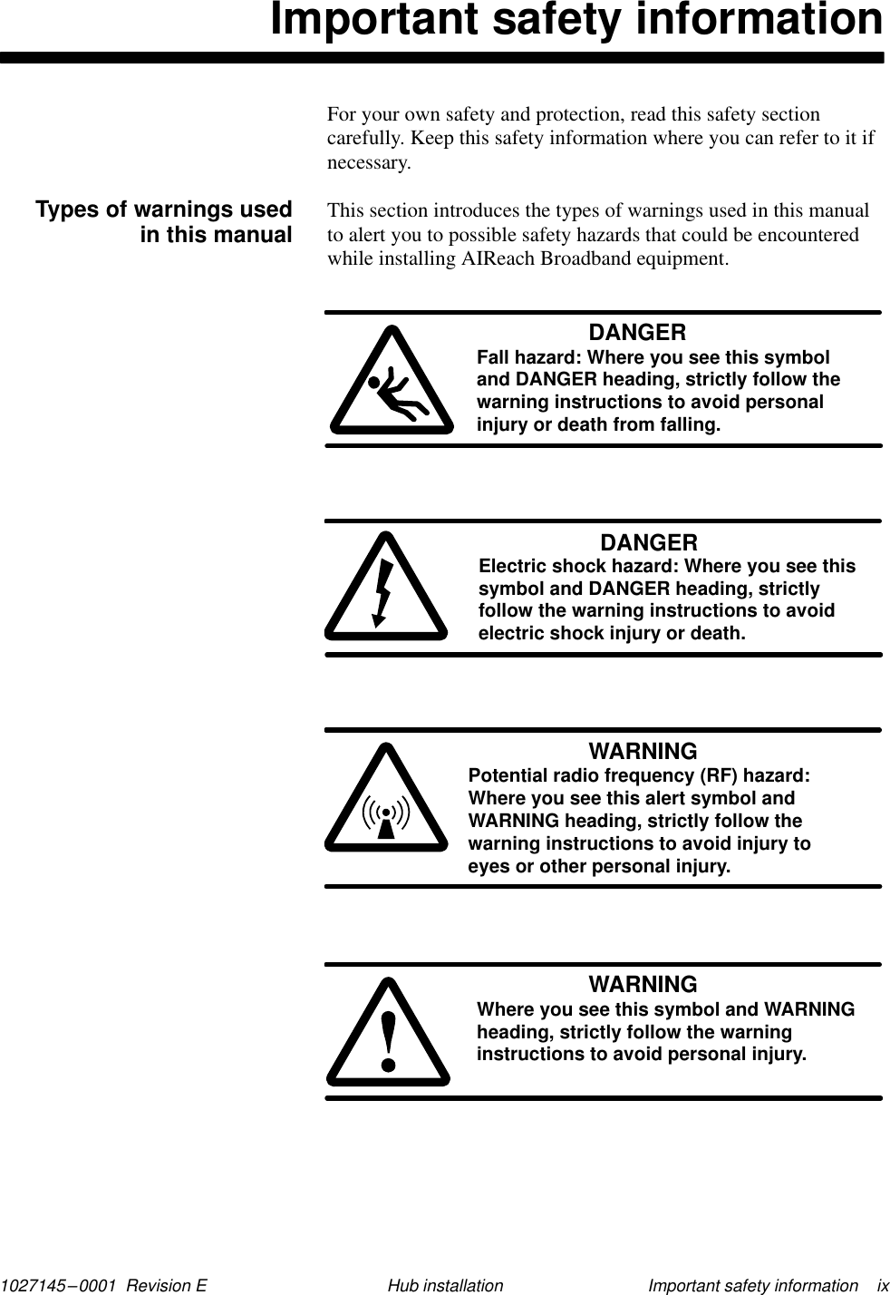 1027145–0001  Revision E Important safety information    ixHub installationImportant safety informationFor your own safety and protection, read this safety sectioncarefully. Keep this safety information where you can refer to it ifnecessary.This section introduces the types of warnings used in this manualto alert you to possible safety hazards that could be encounteredwhile installing AIReach Broadband equipment.DANGERFall hazard: Where you see this symboland DANGER heading, strictly follow thewarning instructions to avoid personalinjury or death from falling.DANGERElectric shock hazard: Where you see thissymbol and DANGER heading, strictlyfollow the warning instructions to avoidelectric shock injury or death.WARNINGPotential radio frequency (RF) hazard: Where you see this alert symbol andWARNING heading, strictly follow thewarning instructions to avoid injury to eyes or other personal injury.WARNINGWhere you see this symbol and WARNINGheading, strictly follow the warninginstructions to avoid personal injury.Types of warnings usedin this manual