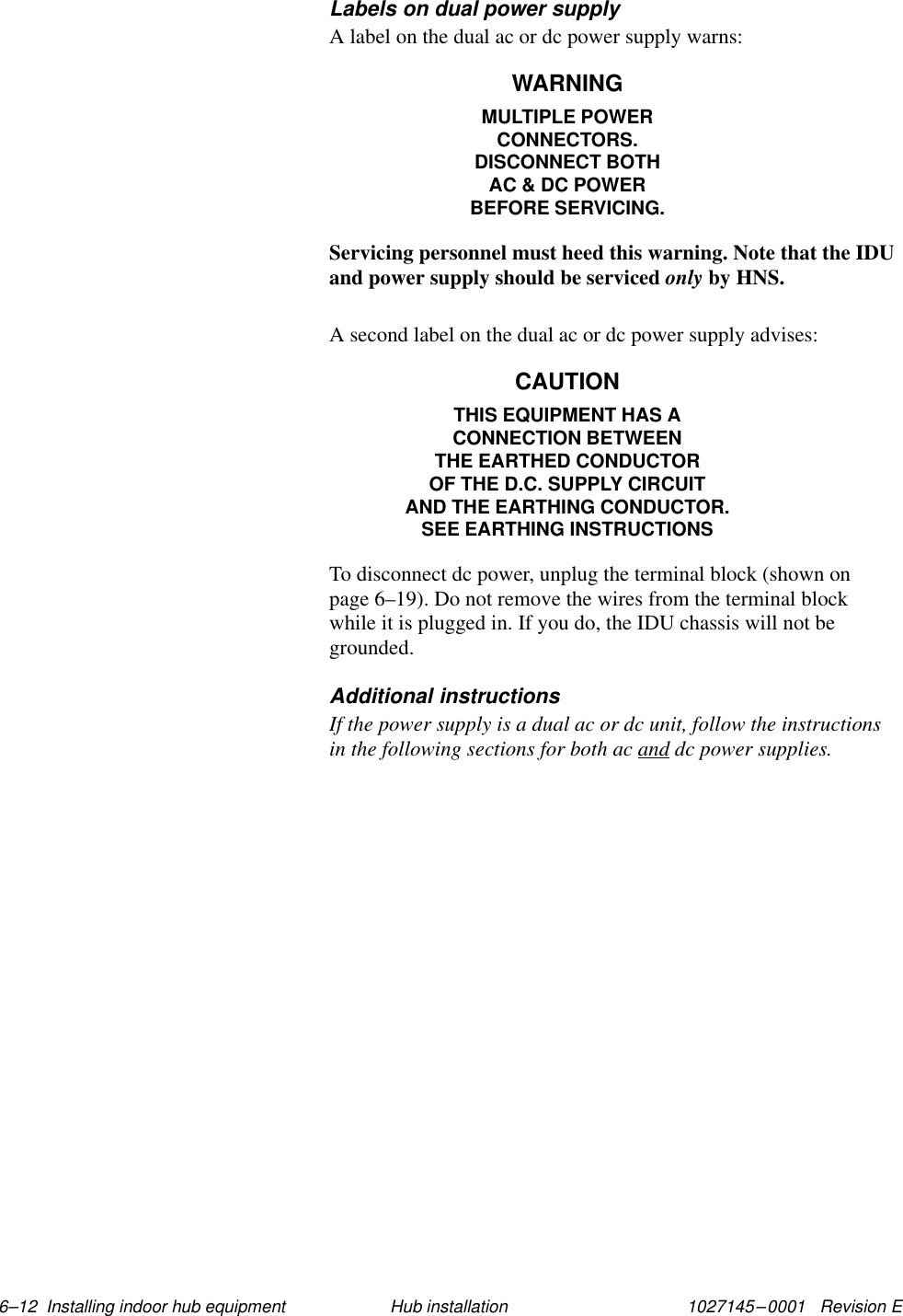 1027145–0001   Revision E 6–12  Installing indoor hub equipment Hub installationLabels on dual power supplyA label on the dual ac or dc power supply warns:WARNINGMULTIPLE POWERCONNECTORS.DISCONNECT BOTHAC &amp; DC POWERBEFORE SERVICING.Servicing personnel must heed this warning. Note that the IDUand power supply should be serviced only by HNS.A second label on the dual ac or dc power supply advises:CAUTIONTHIS EQUIPMENT HAS ACONNECTION BETWEENTHE EARTHED CONDUCTOROF THE D.C. SUPPLY CIRCUITAND THE EARTHING CONDUCTOR.SEE EARTHING INSTRUCTIONSTo disconnect dc power, unplug the terminal block (shown onpage 6–19). Do not remove the wires from the terminal blockwhile it is plugged in. If you do, the IDU chassis will not begrounded.Additional instructionsIf the power supply is a dual ac or dc unit, follow the instructionsin the following sections for both ac and dc power supplies.