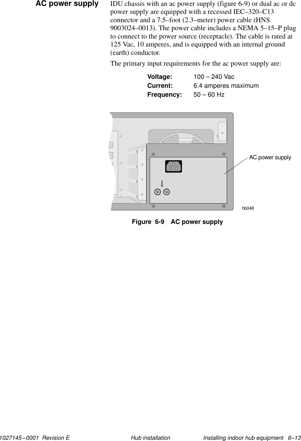 1027145–0001  Revision E Installing indoor hub equipment   6–13Hub installationIDU chassis with an ac power supply (figure 6-9) or dual ac or dcpower supply are equipped with a recessed IEC–320–C13connector and a 7.5–foot (2.3–meter) power cable (HNS9003024–0013). The power cable includes a NEMA 5–15–P plugto connect to the power source (receptacle). The cable is rated at125 Vac, 10 amperes, and is equipped with an internal ground(earth) conductor.The primary input requirements for the ac power supply are:Voltage: 100 – 240 VacCurrent: 6.4 amperes maximumFrequency: 50 – 60 HzFigure  6-9 AC power supplyAC power supplyhb048AC power supply