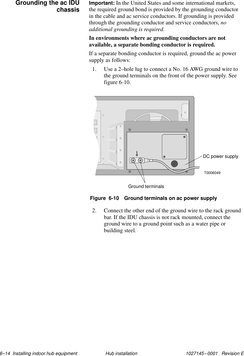 1027145–0001   Revision E 6–14  Installing indoor hub equipment Hub installationImportant: In the United States and some international markets,the required ground bond is provided by the grounding conductorin the cable and ac service conductors. If grounding is providedthrough the grounding conductor and service conductors, noadditional grounding is required.In environments where ac grounding conductors are notavailable, a separate bonding conductor is required.If a separate bonding conductor is required, ground the ac powersupply as follows:1. Use a 2–hole lug to connect a No. 16 AWG ground wire tothe ground terminals on the front of the power supply. Seefigure 6-10.T0006049DC power supplyGround terminalsFigure  6-10 Ground terminals on ac power supply2. Connect the other end of the ground wire to the rack groundbar. If the IDU chassis is not rack mounted, connect theground wire to a ground point such as a water pipe orbuilding steel.Grounding the ac IDUchassis