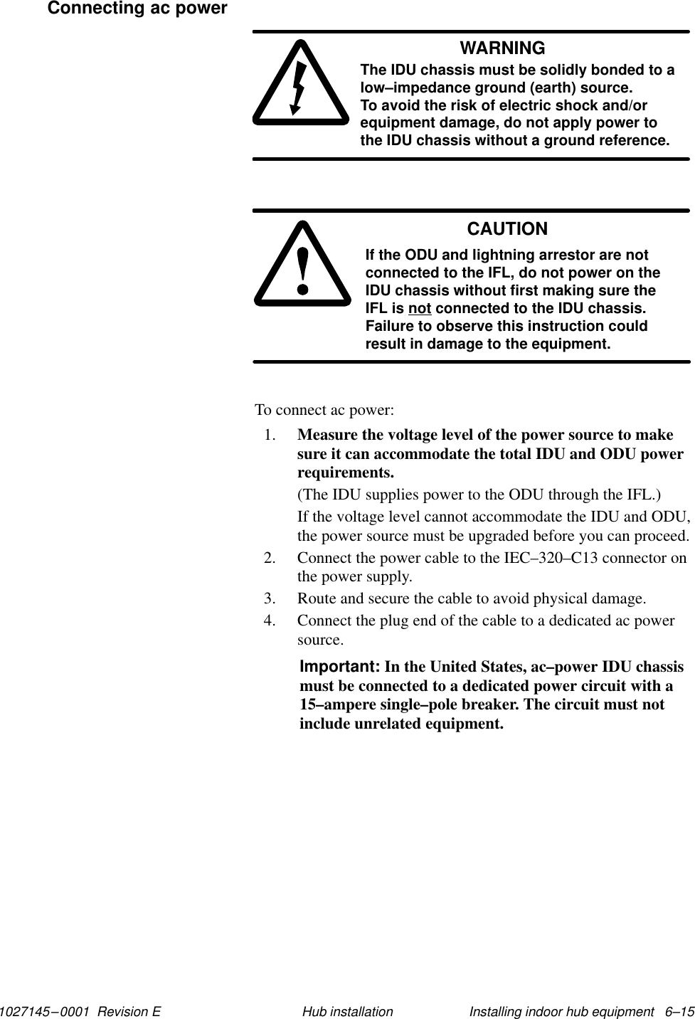 1027145–0001  Revision E Installing indoor hub equipment   6–15Hub installationWARNINGThe IDU chassis must be solidly bonded to alow–impedance ground (earth) source. To avoid the risk of electric shock and/orequipment damage, do not apply power tothe IDU chassis without a ground reference.CAUTIONIf the ODU and lightning arrestor are notconnected to the IFL, do not power on theIDU chassis without first making sure theIFL is not connected to the IDU chassis.Failure to observe this instruction couldresult in damage to the equipment.To connect ac power:1. Measure the voltage level of the power source to makesure it can accommodate the total IDU and ODU powerrequirements.(The IDU supplies power to the ODU through the IFL.)If the voltage level cannot accommodate the IDU and ODU,the power source must be upgraded before you can proceed.2. Connect the power cable to the IEC–320–C13 connector onthe power supply.3. Route and secure the cable to avoid physical damage.4. Connect the plug end of the cable to a dedicated ac powersource.Important: In the United States, ac–power IDU chassismust be connected to a dedicated power circuit with a15–ampere single–pole breaker. The circuit must notinclude unrelated equipment.Connecting ac power