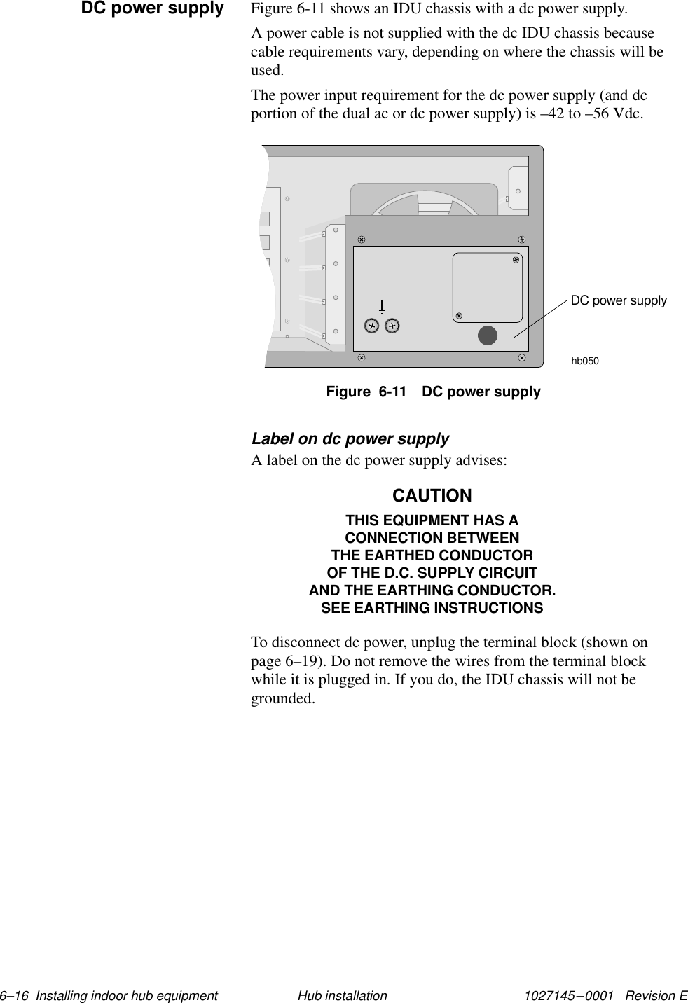 1027145–0001   Revision E 6–16  Installing indoor hub equipment Hub installationFigure 6-11 shows an IDU chassis with a dc power supply.A power cable is not supplied with the dc IDU chassis becausecable requirements vary, depending on where the chassis will beused.The power input requirement for the dc power supply (and dcportion of the dual ac or dc power supply) is –42 to –56 Vdc.hb050DC power supplyFigure  6-11 DC power supplyLabel on dc power supplyA label on the dc power supply advises:CAUTIONTHIS EQUIPMENT HAS ACONNECTION BETWEENTHE EARTHED CONDUCTOROF THE D.C. SUPPLY CIRCUITAND THE EARTHING CONDUCTOR.SEE EARTHING INSTRUCTIONSTo disconnect dc power, unplug the terminal block (shown onpage 6–19). Do not remove the wires from the terminal blockwhile it is plugged in. If you do, the IDU chassis will not begrounded.DC power supply