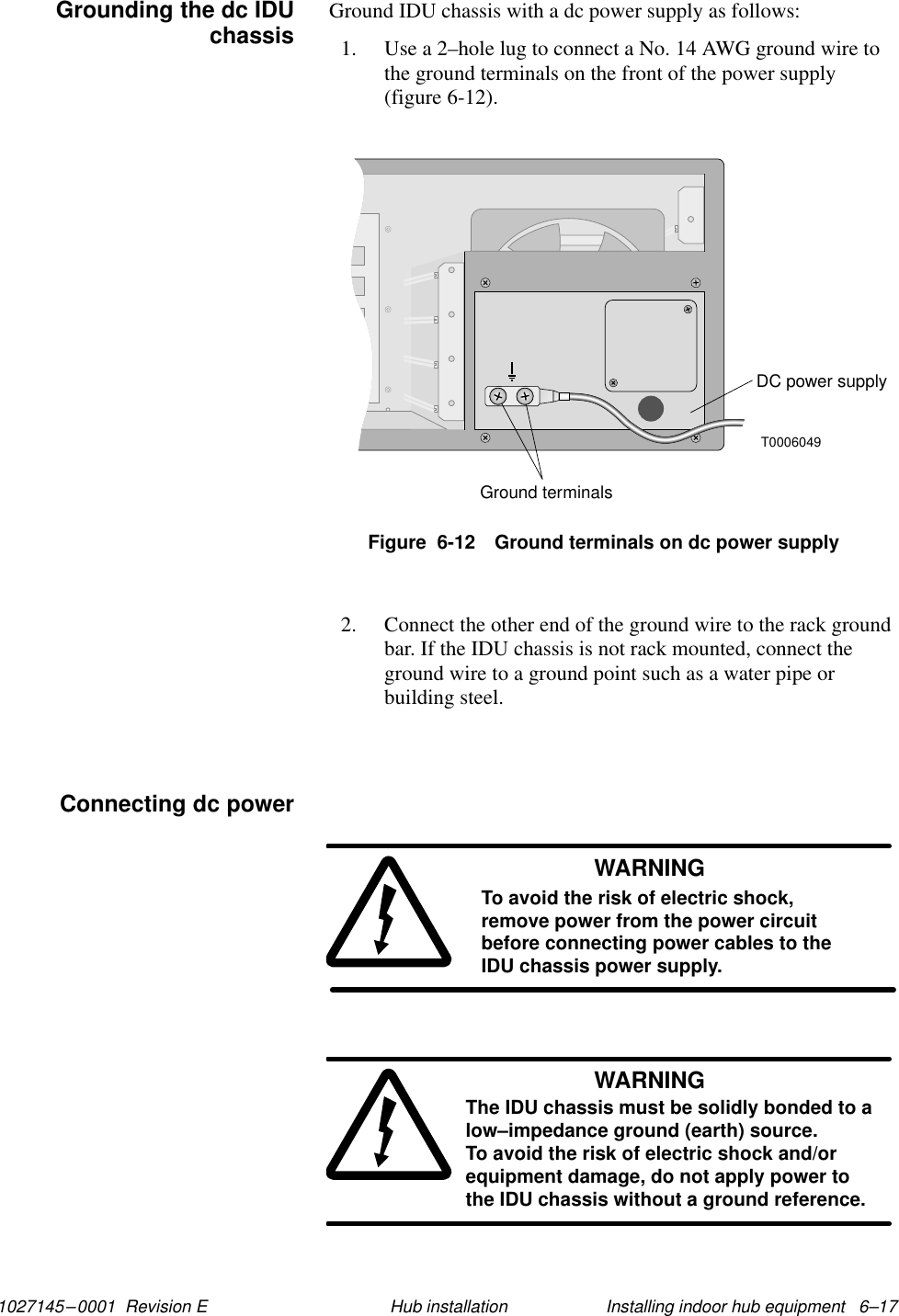 1027145–0001  Revision E Installing indoor hub equipment   6–17Hub installationGround IDU chassis with a dc power supply as follows:1. Use a 2–hole lug to connect a No. 14 AWG ground wire tothe ground terminals on the front of the power supply(figure 6-12).T0006049DC power supplyGround terminalsFigure  6-12 Ground terminals on dc power supply2. Connect the other end of the ground wire to the rack groundbar. If the IDU chassis is not rack mounted, connect theground wire to a ground point such as a water pipe orbuilding steel.WARNINGTo avoid the risk of electric shock,remove power from the power circuitbefore connecting power cables to theIDU chassis power supply.WARNINGThe IDU chassis must be solidly bonded to alow–impedance ground (earth) source. To avoid the risk of electric shock and/orequipment damage, do not apply power tothe IDU chassis without a ground reference.Grounding the dc IDUchassisConnecting dc power