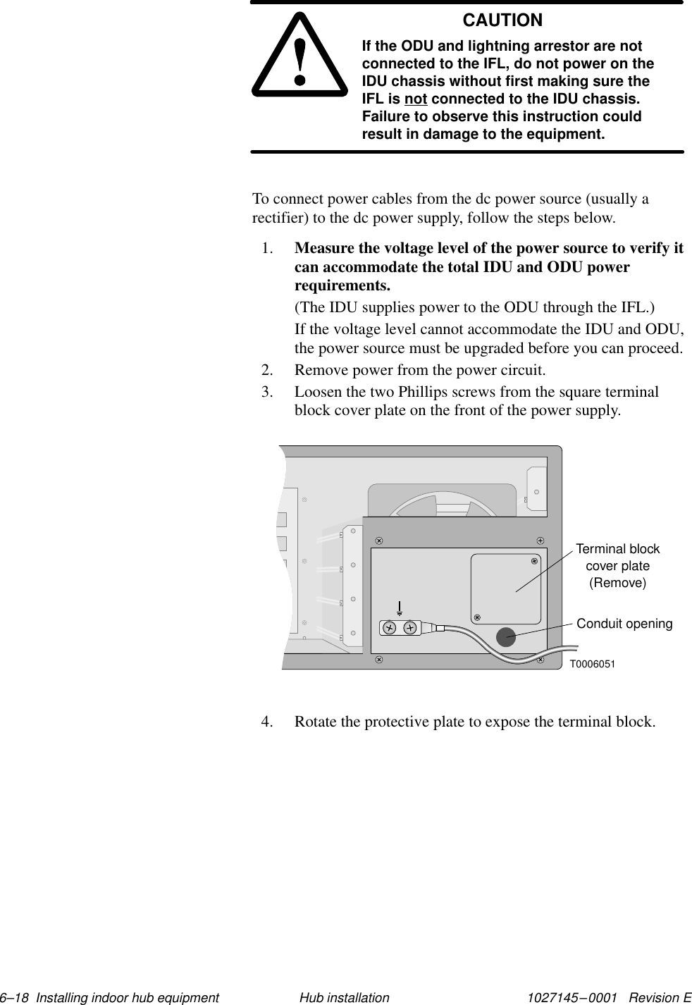 1027145–0001   Revision E 6–18  Installing indoor hub equipment Hub installationCAUTIONIf the ODU and lightning arrestor are notconnected to the IFL, do not power on theIDU chassis without first making sure theIFL is not connected to the IDU chassis.Failure to observe this instruction couldresult in damage to the equipment.To connect power cables from the dc power source (usually arectifier) to the dc power supply, follow the steps below.1. Measure the voltage level of the power source to verify itcan accommodate the total IDU and ODU powerrequirements.(The IDU supplies power to the ODU through the IFL.)If the voltage level cannot accommodate the IDU and ODU,the power source must be upgraded before you can proceed.2. Remove power from the power circuit.3. Loosen the two Phillips screws from the square terminalblock cover plate on the front of the power supply.Terminal blockcover plate(Remove)T0006051Conduit opening4. Rotate the protective plate to expose the terminal block.