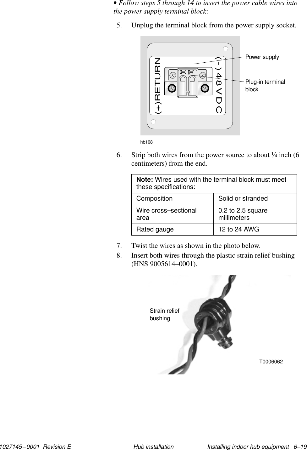1027145–0001  Revision E Installing indoor hub equipment   6–19Hub installation• Follow steps 5 through 14 to insert the power cable wires intothe power supply terminal block:5. Unplug the terminal block from the power supply socket.hb108Plug-in terminalblockPower supply(+)RETURN(-)48VDC6. Strip both wires from the power source to about ¼ inch (6centimeters) from the end.Note: Wires used with the terminal block must meetthese specifications:Composition Solid or strandedWire cross–sectionalarea 0.2 to 2.5 squaremillimetersRated gauge 12 to 24 AWG7. Twist the wires as shown in the photo below.8. Insert both wires through the plastic strain relief bushing(HNS 9005614–0001).Strain reliefbushingT0006062