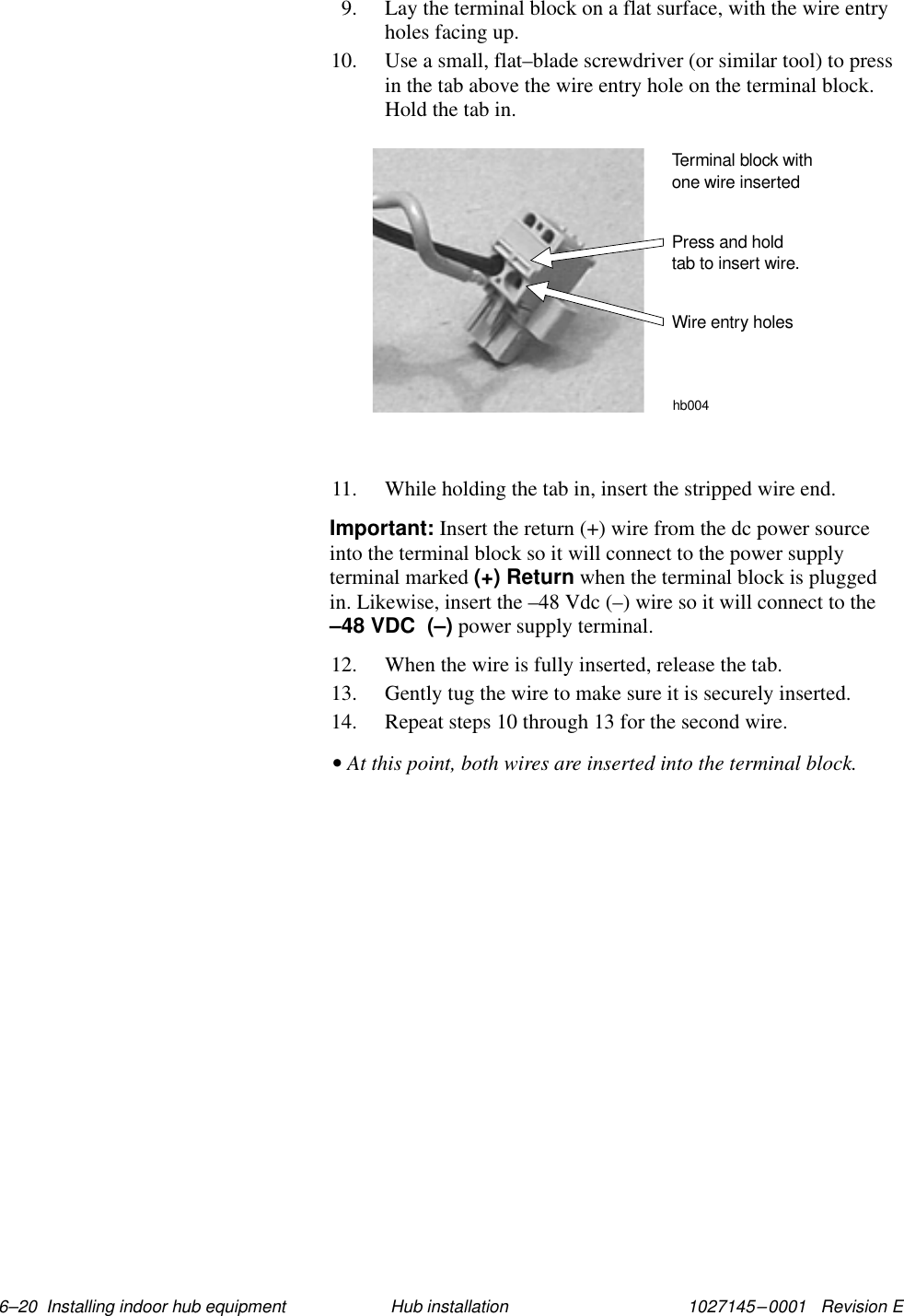 1027145–0001   Revision E 6–20  Installing indoor hub equipment Hub installation9. Lay the terminal block on a flat surface, with the wire entryholes facing up.10. Use a small, flat–blade screwdriver (or similar tool) to pressin the tab above the wire entry hole on the terminal block.Hold the tab in.Press and holdtab to insert wire.Terminal block withone wire insertedWire entry holeshb00411. While holding the tab in, insert the stripped wire end.Important: Insert the return (+) wire from the dc power sourceinto the terminal block so it will connect to the power supplyterminal marked (+) Return when the terminal block is pluggedin. Likewise, insert the –48 Vdc (–) wire so it will connect to the–48 VDC  (–) power supply terminal.12. When the wire is fully inserted, release the tab.13. Gently tug the wire to make sure it is securely inserted.14. Repeat steps 10 through 13 for the second wire.• At this point, both wires are inserted into the terminal block.