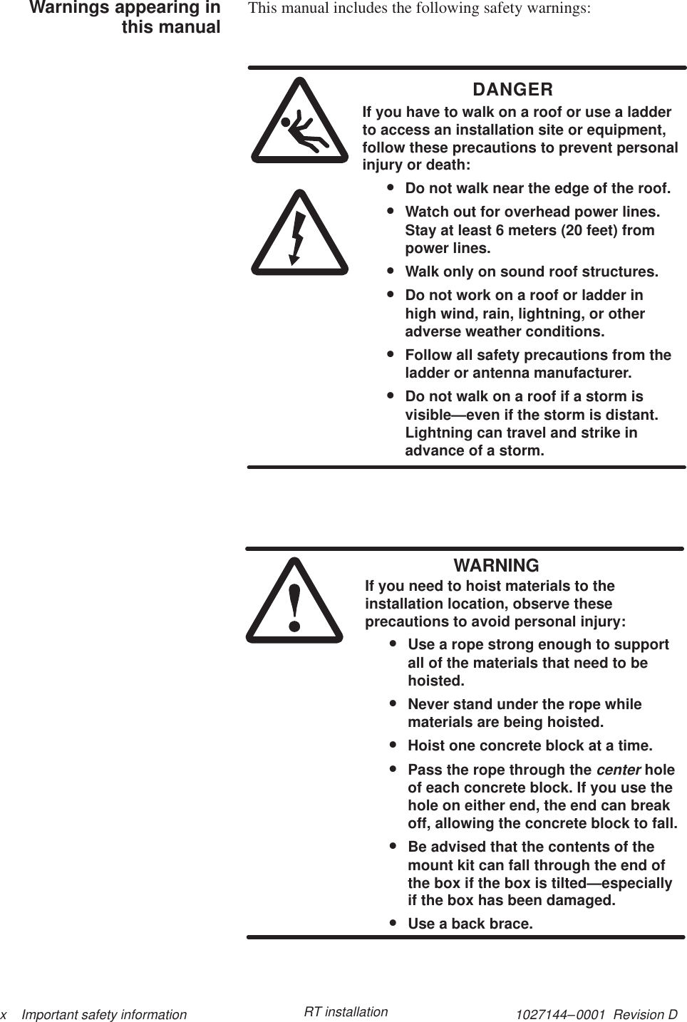 1027144–0001  Revision D x    Important safety information RT installationThis manual includes the following safety warnings:DANGERIf you have to walk on a roof or use a ladderto access an installation site or equipment,follow these precautions to prevent personalinjury or death:•Do not walk near the edge of the roof.•Watch out for overhead power lines.Stay at least 6 meters (20 feet) frompower lines.•Walk only on sound roof structures.•Do not work on a roof or ladder inhigh wind, rain, lightning, or otheradverse weather conditions.•Follow all safety precautions from theladder or antenna manufacturer.•Do not walk on a roof if a storm isvisible—even if the storm is distant.Lightning can travel and strike inadvance of a storm.WARNINGIf you need to hoist materials to theinstallation location, observe theseprecautions to avoid personal injury:•Use a rope strong enough to supportall of the materials that need to behoisted.•Never stand under the rope whilematerials are being hoisted.•Hoist one concrete block at a time.•Pass the rope through the center holeof each concrete block. If you use thehole on either end, the end can breakoff, allowing the concrete block to fall.•Be advised that the contents of themount kit can fall through the end ofthe box if the box is tilted—especiallyif the box has been damaged.•Use a back brace.Warnings appearing inthis manual