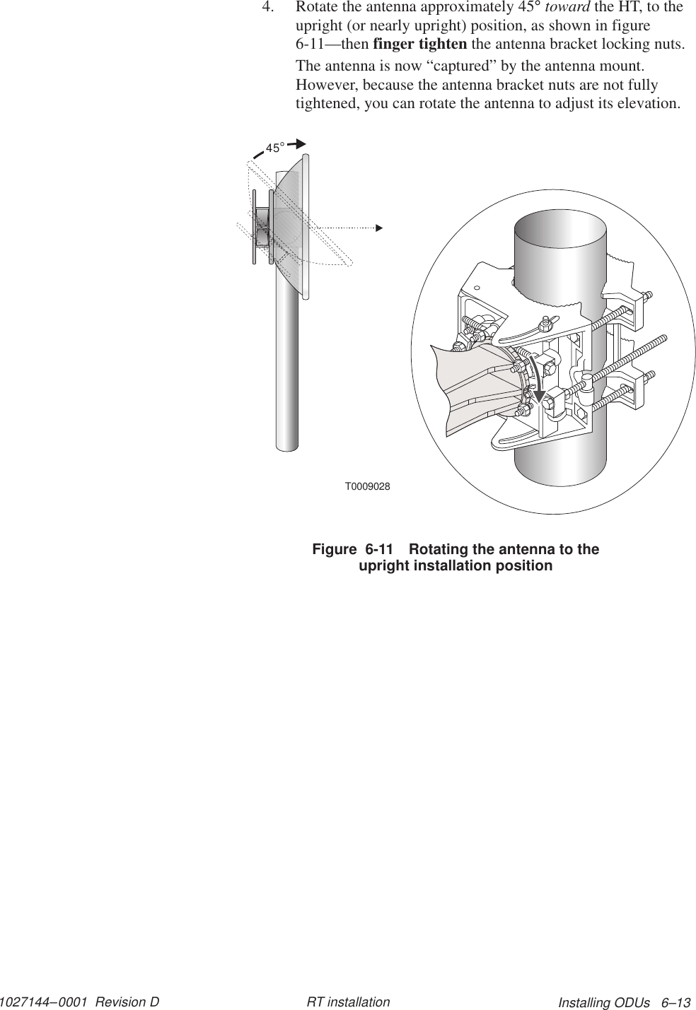 1027144–0001  Revision D Installing ODUs   6–13RT installation4. Rotate the antenna approximately 45° toward the HT, to theupright (or nearly upright) position, as shown in figure6-11—then finger tighten the antenna bracket locking nuts.The antenna is now “captured” by the antenna mount.However, because the antenna bracket nuts are not fullytightened, you can rotate the antenna to adjust its elevation.T000902845Figure  6-11 Rotating the antenna to theupright installation position