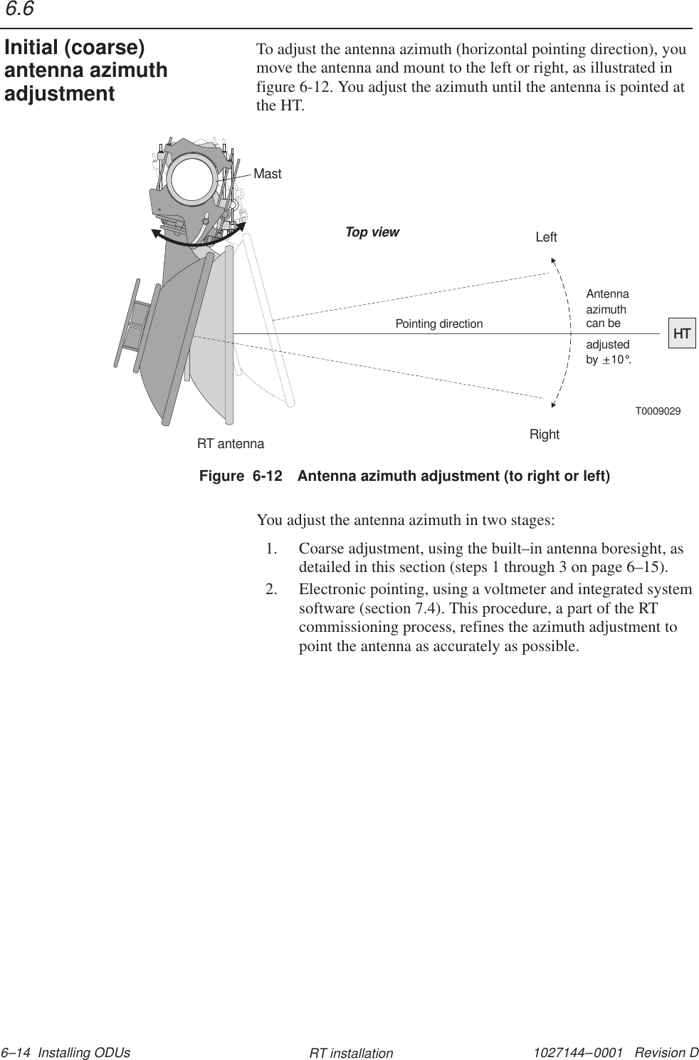 1027144–0001   Revision D 6–14  Installing ODUs RT installationTo adjust the antenna azimuth (horizontal pointing direction), youmove the antenna and mount to the left or right, as illustrated infigure 6-12. You adjust the azimuth until the antenna is pointed atthe HT.MastRT antennaHTPointing directionT0009029Top viewLeftRightadjustedby    10 .°+_Antennaazimuthcan beFigure  6-12 Antenna azimuth adjustment (to right or left)You adjust the antenna azimuth in two stages:1. Coarse adjustment, using the built–in antenna boresight, asdetailed in this section (steps 1 through 3 on page 6–15).2. Electronic pointing, using a voltmeter and integrated systemsoftware (section 7.4). This procedure, a part of the RTcommissioning process, refines the azimuth adjustment topoint the antenna as accurately as possible.6.6Initial (coarse)antenna azimuthadjustment