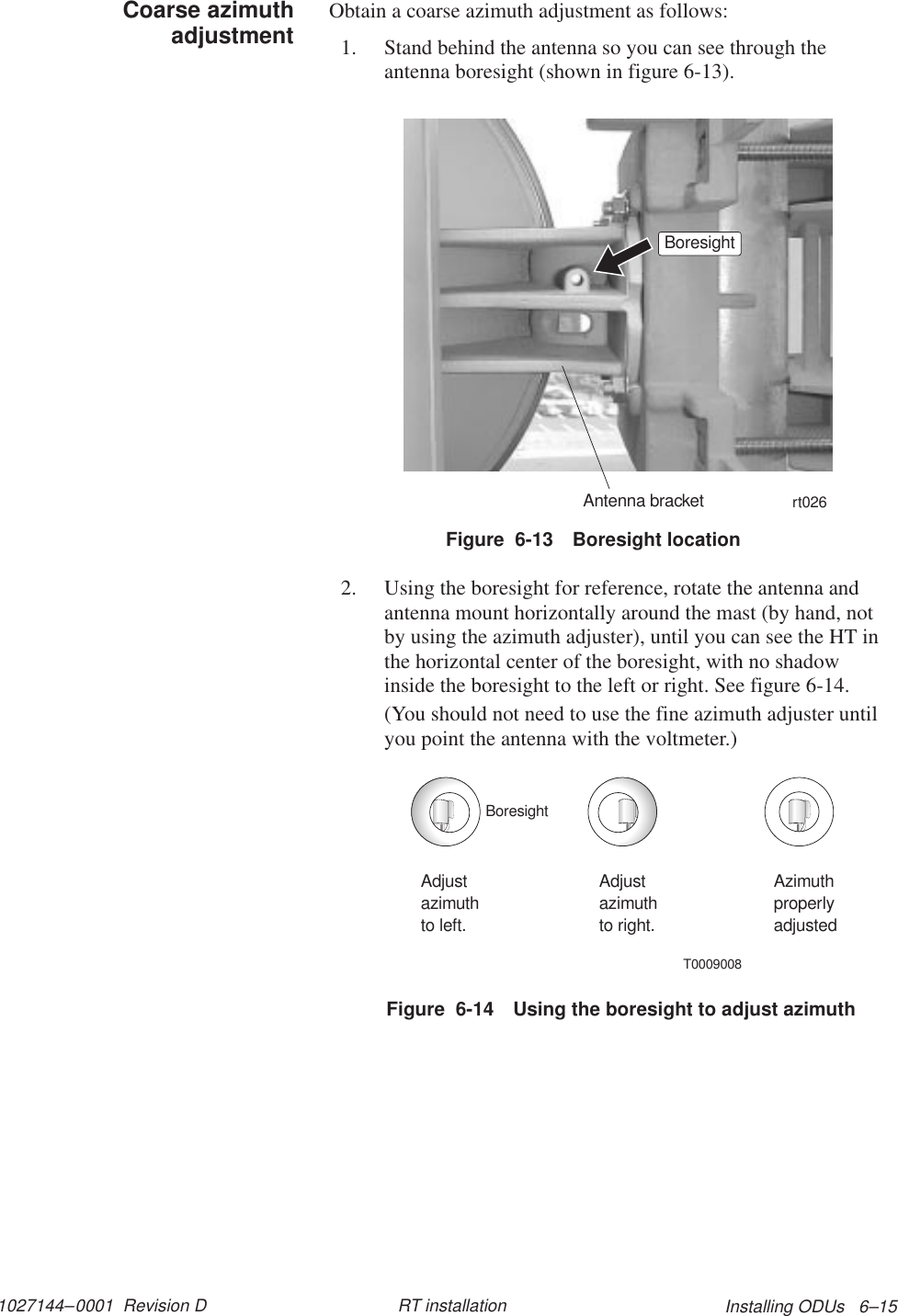 1027144–0001  Revision D Installing ODUs   6–15RT installationObtain a coarse azimuth adjustment as follows:1. Stand behind the antenna so you can see through theantenna boresight (shown in figure 6-13).rt026BoresightAntenna bracketFigure  6-13 Boresight location2. Using the boresight for reference, rotate the antenna andantenna mount horizontally around the mast (by hand, notby using the azimuth adjuster), until you can see the HT inthe horizontal center of the boresight, with no shadowinside the boresight to the left or right. See figure 6-14.(You should not need to use the fine azimuth adjuster untilyou point the antenna with the voltmeter.)T0009008Adjustazimuthto left.Adjustazimuthto right.AzimuthproperlyadjustedBoresightFigure  6-14 Using the boresight to adjust azimuthCoarse azimuthadjustment