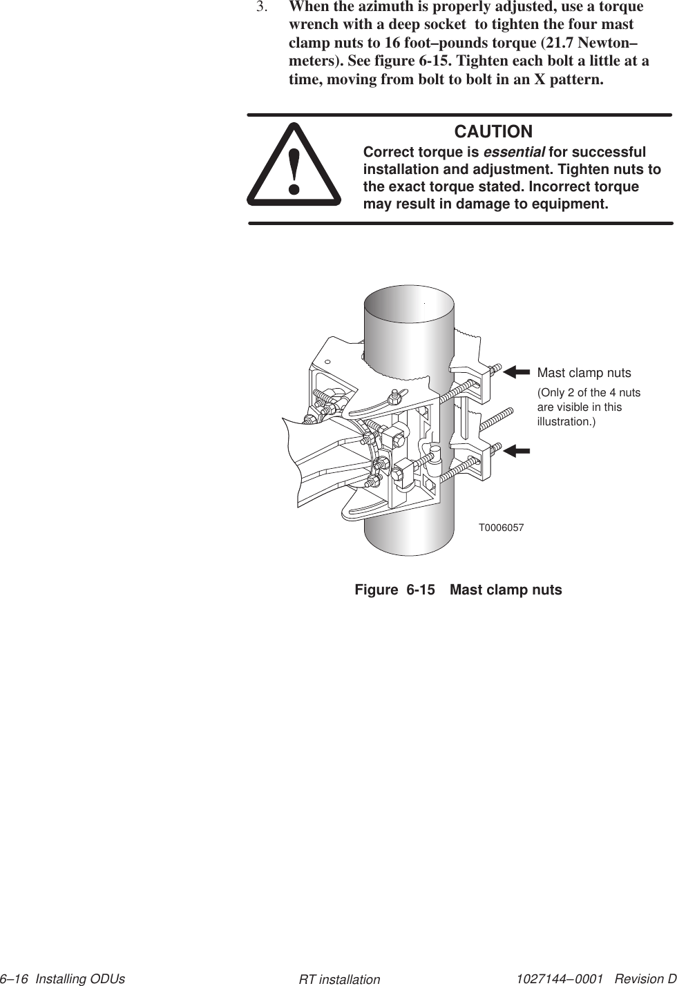 1027144–0001   Revision D 6–16  Installing ODUs RT installation3. When the azimuth is properly adjusted, use a torquewrench with a deep socket  to tighten the four mastclamp nuts to 16 foot–pounds torque (21.7 Newton–meters). See figure 6-15. Tighten each bolt a little at atime, moving from bolt to bolt in an X pattern.CAUTIONCorrect torque is essential for successfulinstallation and adjustment. Tighten nuts tothe exact torque stated. Incorrect torquemay result in damage to equipment.Figure  6-15 Mast clamp nutsT0006057Mast clamp nuts(Only 2 of the 4 nutsare visible in thisillustration.)