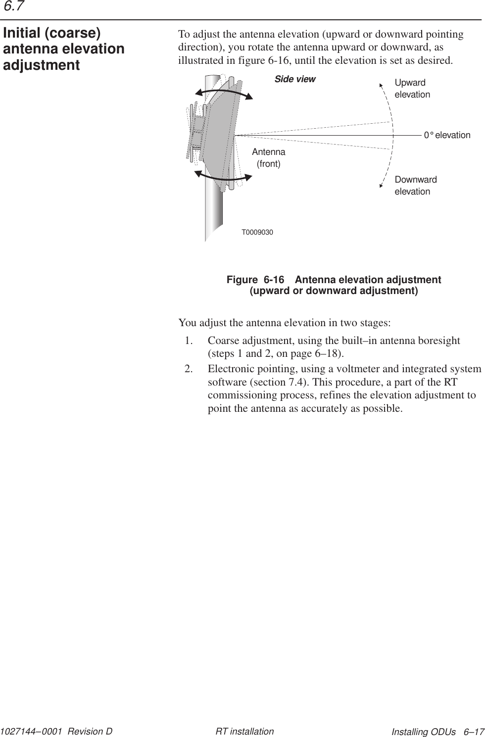 1027144–0001  Revision D Installing ODUs   6–17RT installationTo adjust the antenna elevation (upward or downward pointingdirection), you rotate the antenna upward or downward, asillustrated in figure 6-16, until the elevation is set as desired.T0009030Antenna(front)Side view0elevation°DownwardelevationUpwardelevationFigure  6-16 Antenna elevation adjustment(upward or downward adjustment)You adjust the antenna elevation in two stages:1. Coarse adjustment, using the built–in antenna boresight(steps 1 and 2, on page 6–18).2. Electronic pointing, using a voltmeter and integrated systemsoftware (section 7.4). This procedure, a part of the RTcommissioning process, refines the elevation adjustment topoint the antenna as accurately as possible.6.7Initial (coarse)antenna elevationadjustment