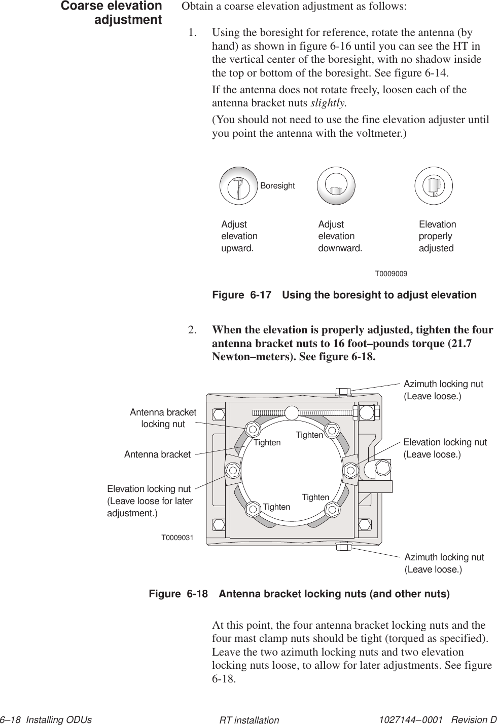 1027144–0001   Revision D 6–18  Installing ODUs RT installationObtain a coarse elevation adjustment as follows:1. Using the boresight for reference, rotate the antenna (byhand) as shown in figure 6-16 until you can see the HT inthe vertical center of the boresight, with no shadow insidethe top or bottom of the boresight. See figure 6-14.If the antenna does not rotate freely, loosen each of theantenna bracket nuts slightly.(You should not need to use the fine elevation adjuster untilyou point the antenna with the voltmeter.)Figure  6-17 Using the boresight to adjust elevationT0009009Adjustelevationupward.Adjustelevationdownward.ElevationproperlyadjustedBoresight2. When the elevation is properly adjusted, tighten the fourantenna bracket nuts to 16 foot–pounds torque (21.7Newton–meters). See figure 6-18.T0009031TightenTightenTightenTightenAntenna bracketlocking nutElevation locking nut(Leave loose for lateradjustment.)Elevation locking nut(Leave loose.)Azimuth locking nut(Leave loose.)Azimuth locking nut(Leave loose.)Antenna bracketFigure  6-18 Antenna bracket locking nuts (and other nuts)At this point, the four antenna bracket locking nuts and thefour mast clamp nuts should be tight (torqued as specified).Leave the two azimuth locking nuts and two elevationlocking nuts loose, to allow for later adjustments. See figure6-18.Coarse elevationadjustment