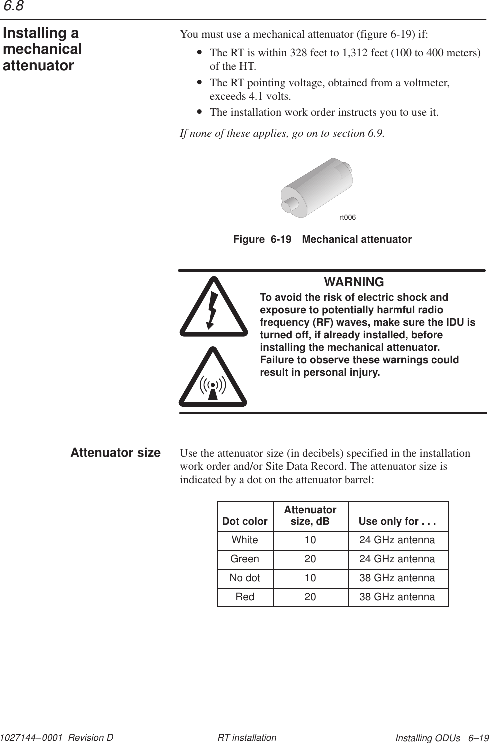 1027144–0001  Revision D Installing ODUs   6–19RT installationYou must use a mechanical attenuator (figure 6-19) if:•The RT is within 328 feet to 1,312 feet (100 to 400 meters)of the HT.•The RT pointing voltage, obtained from a voltmeter,exceeds 4.1 volts.•The installation work order instructs you to use it.If none of these applies, go on to section 6.9.Figure  6-19 Mechanical attenuatorrt006WARNINGTo avoid the risk of electric shock andexposure to potentially harmful radiofrequency (RF) waves, make sure the IDU isturned off, if already installed, beforeinstalling the mechanical attenuator.Failure to observe these warnings couldresult in personal injury.Use the attenuator size (in decibels) specified in the installationwork order and/or Site Data Record. The attenuator size isindicated by a dot on the attenuator barrel:Dot color Attenuatorsize, dB Use only for . . .White 10 24 GHz antennaGreen 20 24 GHz antennaNo dot 10 38 GHz antennaRed 20 38 GHz antenna6.8Installing amechanicalattenuatorAttenuator size