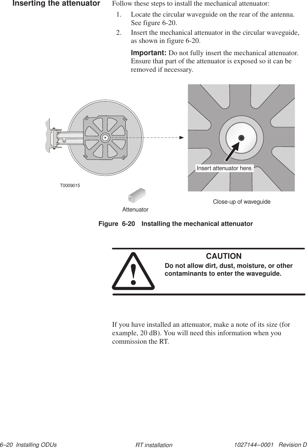 1027144–0001   Revision D 6–20  Installing ODUs RT installationFollow these steps to install the mechanical attenuator:1. Locate the circular waveguide on the rear of the antenna.See figure 6-20.2. Insert the mechanical attenuator in the circular waveguide,as shown in figure 6-20.Important: Do not fully insert the mechanical attenuator.Ensure that part of the attenuator is exposed so it can beremoved if necessary.T0009015Close-up of waveguideInsert attenuator here.AttenuatorFigure  6-20 Installing the mechanical attenuatorCAUTIONDo not allow dirt, dust, moisture, or othercontaminants to enter the waveguide.If you have installed an attenuator, make a note of its size (forexample, 20 dB). You will need this information when youcommission the RT.Inserting the attenuator