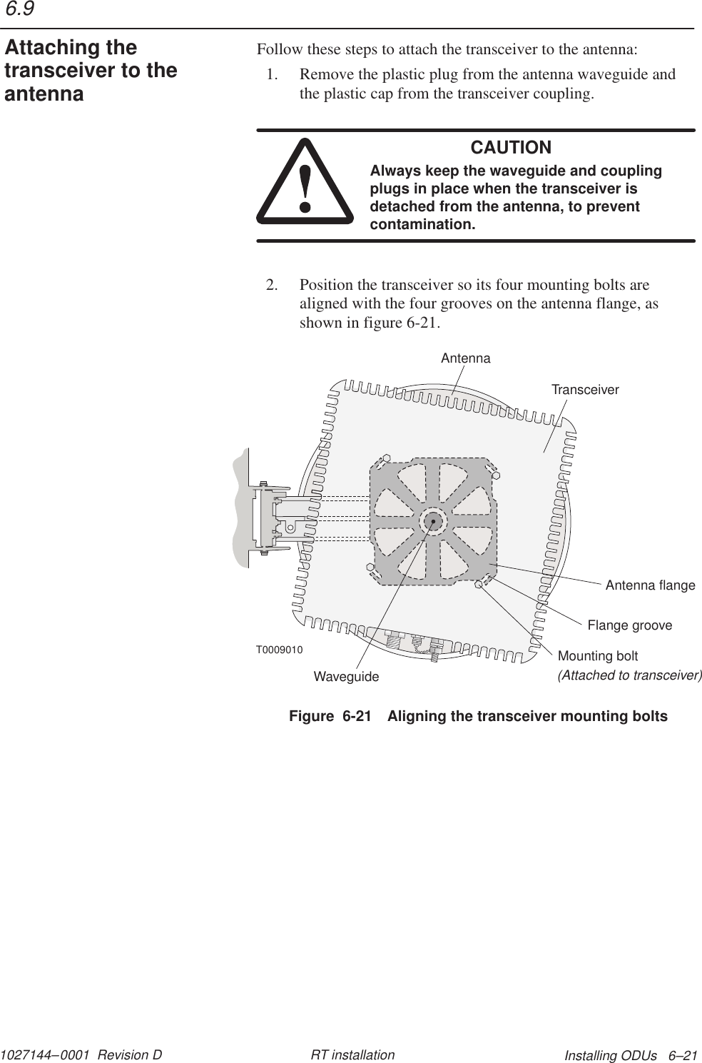 1027144–0001  Revision D Installing ODUs   6–21RT installationFollow these steps to attach the transceiver to the antenna:1. Remove the plastic plug from the antenna waveguide andthe plastic cap from the transceiver coupling.CAUTIONAlways keep the waveguide and couplingplugs in place when the transceiver isdetached from the antenna, to preventcontamination.2. Position the transceiver so its four mounting bolts arealigned with the four grooves on the antenna flange, asshown in figure 6-21.TransceiverMounting bolt(Attached to transceiver)Antenna flangeWaveguideFlange grooveAntennaT0009010Figure  6-21 Aligning the transceiver mounting bolts6.9Attaching thetransceiver to theantenna