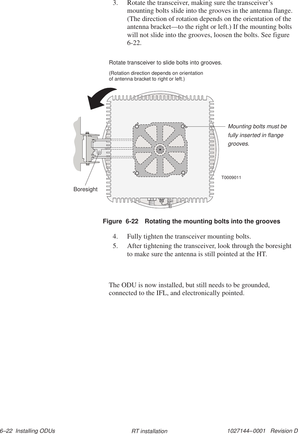 1027144–0001   Revision D 6–22  Installing ODUs RT installation3. Rotate the transceiver, making sure the transceiver’smounting bolts slide into the grooves in the antenna flange.(The direction of rotation depends on the orientation of theantenna bracket—to the right or left.) If the mounting boltswill not slide into the grooves, loosen the bolts. See figure6-22.T0009011BoresightMounting bolts must befully inserted in flangegrooves.Rotate transceiver to slide bolts into grooves.(Rotation direction depends on orientationof antenna bracket to right or left.)Figure  6-22 Rotating the mounting bolts into the grooves4. Fully tighten the transceiver mounting bolts.5. After tightening the transceiver, look through the boresightto make sure the antenna is still pointed at the HT.The ODU is now installed, but still needs to be grounded,connected to the IFL, and electronically pointed.