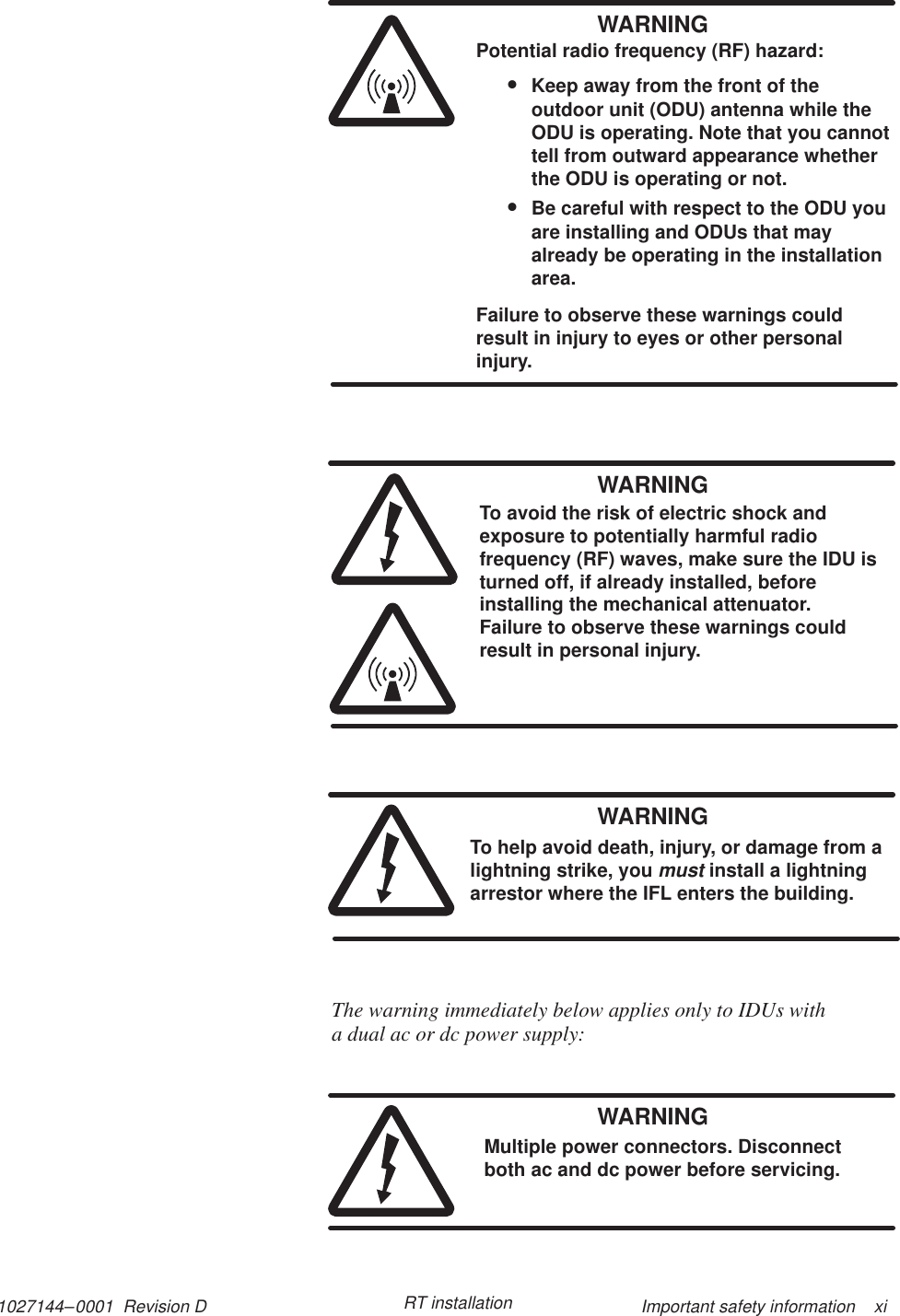 1027144–0001  Revision D Important safety information    xiRT installationWARNINGPotential radio frequency (RF) hazard:•Keep away from the front of theoutdoor unit (ODU) antenna while theODU is operating. Note that you cannottell from outward appearance whetherthe ODU is operating or not.•Be careful with respect to the ODU youare installing and ODUs that mayalready be operating in the installationarea.Failure to observe these warnings couldresult in injury to eyes or other personalinjury.WARNINGTo avoid the risk of electric shock andexposure to potentially harmful radiofrequency (RF) waves, make sure the IDU isturned off, if already installed, beforeinstalling the mechanical attenuator.Failure to observe these warnings couldresult in personal injury.WARNINGTo help avoid death, injury, or damage from alightning strike, you must install a lightningarrestor where the IFL enters the building.The warning immediately below applies only to IDUs with a dual ac or dc power supply:WARNINGMultiple power connectors. Disconnectboth ac and dc power before servicing.