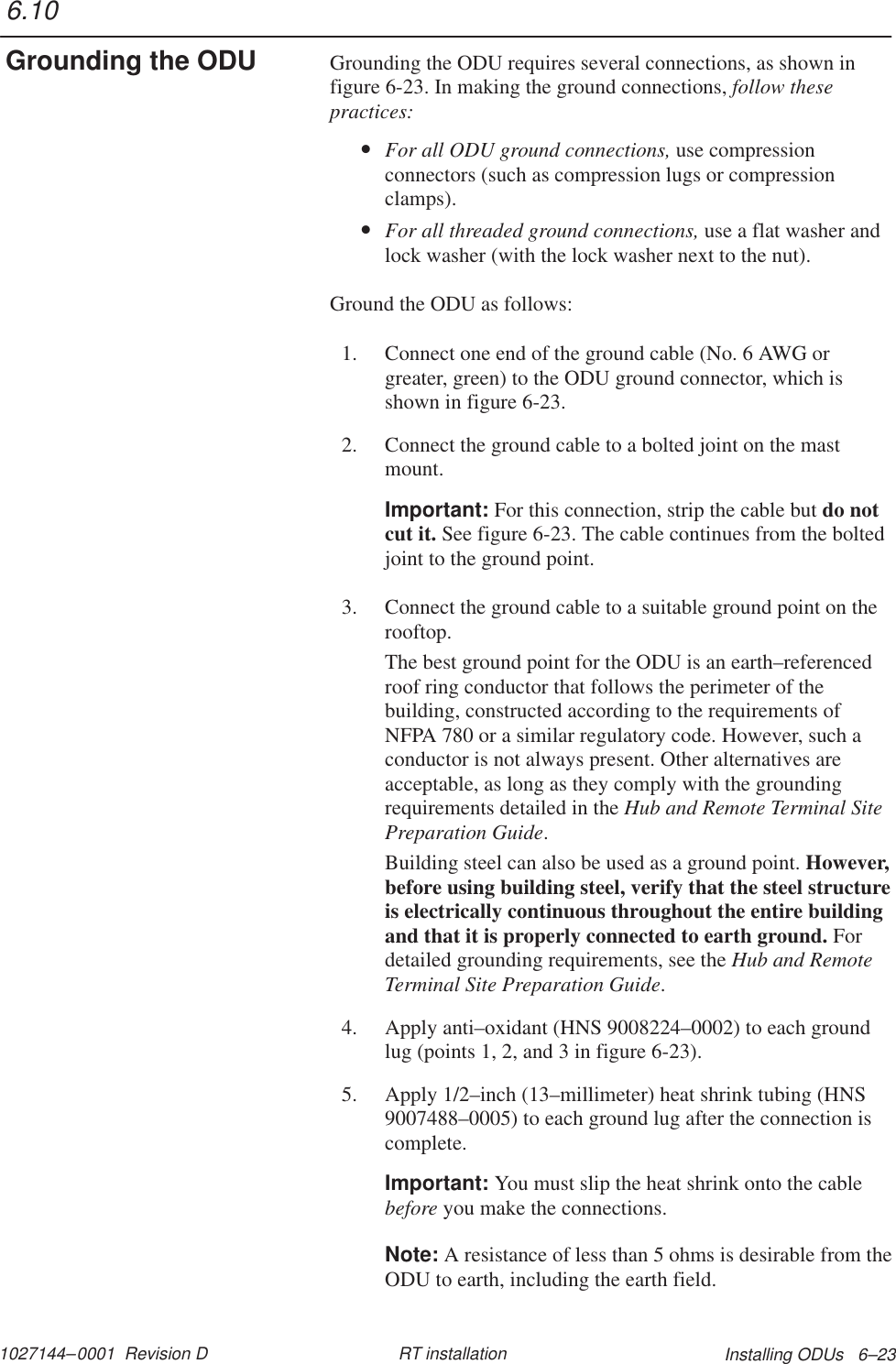 1027144–0001  Revision D Installing ODUs   6–23RT installationGrounding the ODU requires several connections, as shown infigure 6-23. In making the ground connections, follow thesepractices:•For all ODU ground connections, use compressionconnectors (such as compression lugs or compressionclamps).•For all threaded ground connections, use a flat washer andlock washer (with the lock washer next to the nut).Ground the ODU as follows:1. Connect one end of the ground cable (No. 6 AWG orgreater, green) to the ODU ground connector, which isshown in figure 6-23.2. Connect the ground cable to a bolted joint on the mastmount.Important: For this connection, strip the cable but do notcut it. See figure 6-23. The cable continues from the boltedjoint to the ground point.3. Connect the ground cable to a suitable ground point on therooftop.The best ground point for the ODU is an earth–referencedroof ring conductor that follows the perimeter of thebuilding, constructed according to the requirements ofNFPA 780 or a similar regulatory code. However, such aconductor is not always present. Other alternatives areacceptable, as long as they comply with the groundingrequirements detailed in the Hub and Remote Terminal SitePreparation Guide.Building steel can also be used as a ground point. However,before using building steel, verify that the steel structureis electrically continuous throughout the entire buildingand that it is properly connected to earth ground. Fordetailed grounding requirements, see the Hub and RemoteTerminal Site Preparation Guide.4. Apply anti–oxidant (HNS 9008224–0002) to each groundlug (points 1, 2, and 3 in figure 6-23).5. Apply 1/2–inch (13–millimeter) heat shrink tubing (HNS9007488–0005) to each ground lug after the connection iscomplete.Important: You must slip the heat shrink onto the cablebefore you make the connections.Note: A resistance of less than 5 ohms is desirable from theODU to earth, including the earth field.6.10Grounding the ODU