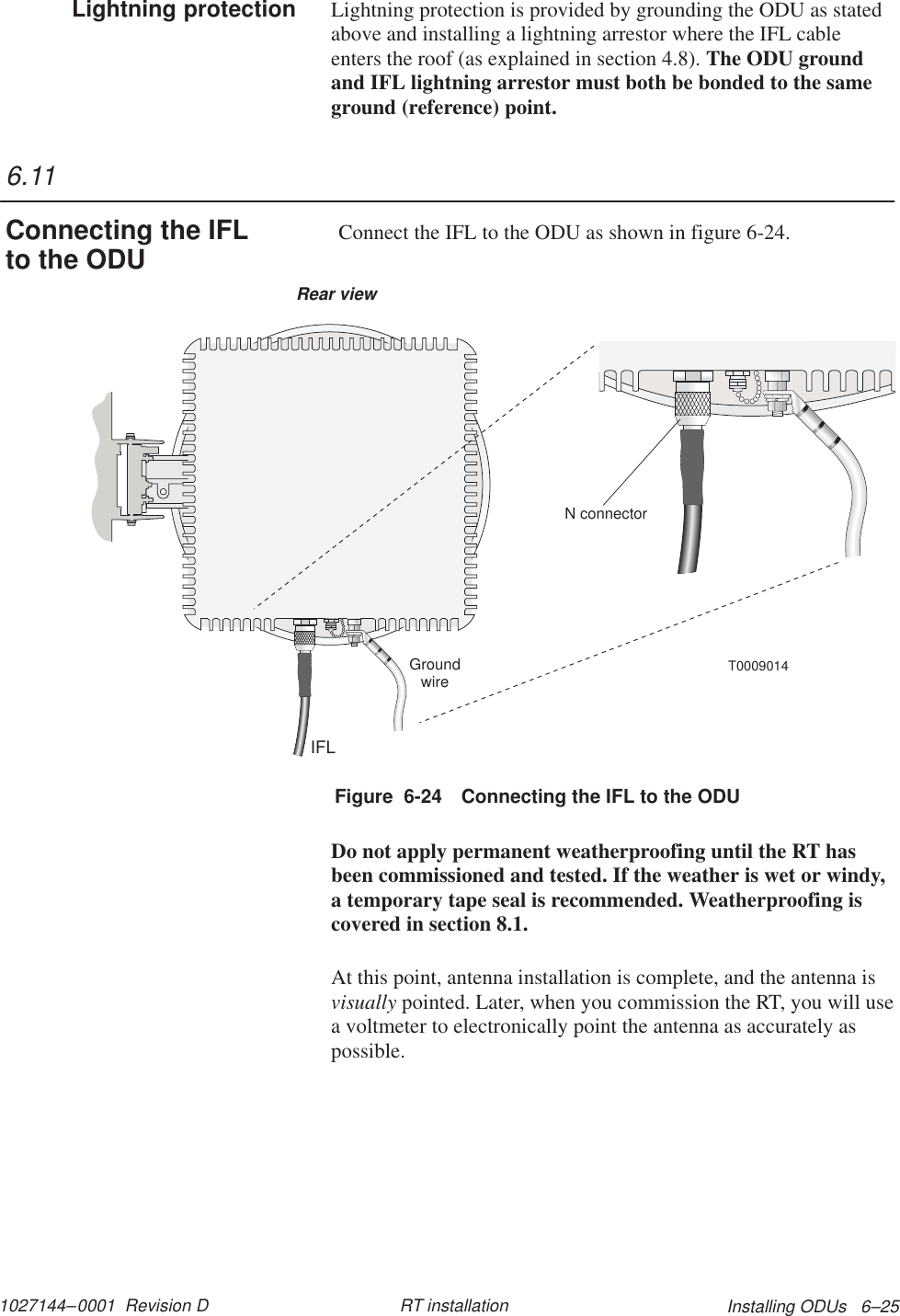 1027144–0001  Revision D Installing ODUs   6–25RT installationLightning protection is provided by grounding the ODU as statedabove and installing a lightning arrestor where the IFL cableenters the roof (as explained in section 4.8). The ODU groundand IFL lightning arrestor must both be bonded to the sameground (reference) point. Connect the IFL to the ODU as shown in figure 6-24.T0009014IFLGroundwireRear viewN connectorFigure  6-24 Connecting the IFL to the ODUDo not apply permanent weatherproofing until the RT hasbeen commissioned and tested. If the weather is wet or windy,a temporary tape seal is recommended. Weatherproofing iscovered in section 8.1.At this point, antenna installation is complete, and the antenna isvisually pointed. Later, when you commission the RT, you will usea voltmeter to electronically point the antenna as accurately aspossible.Lightning protection6.11Connecting the IFLto the ODU