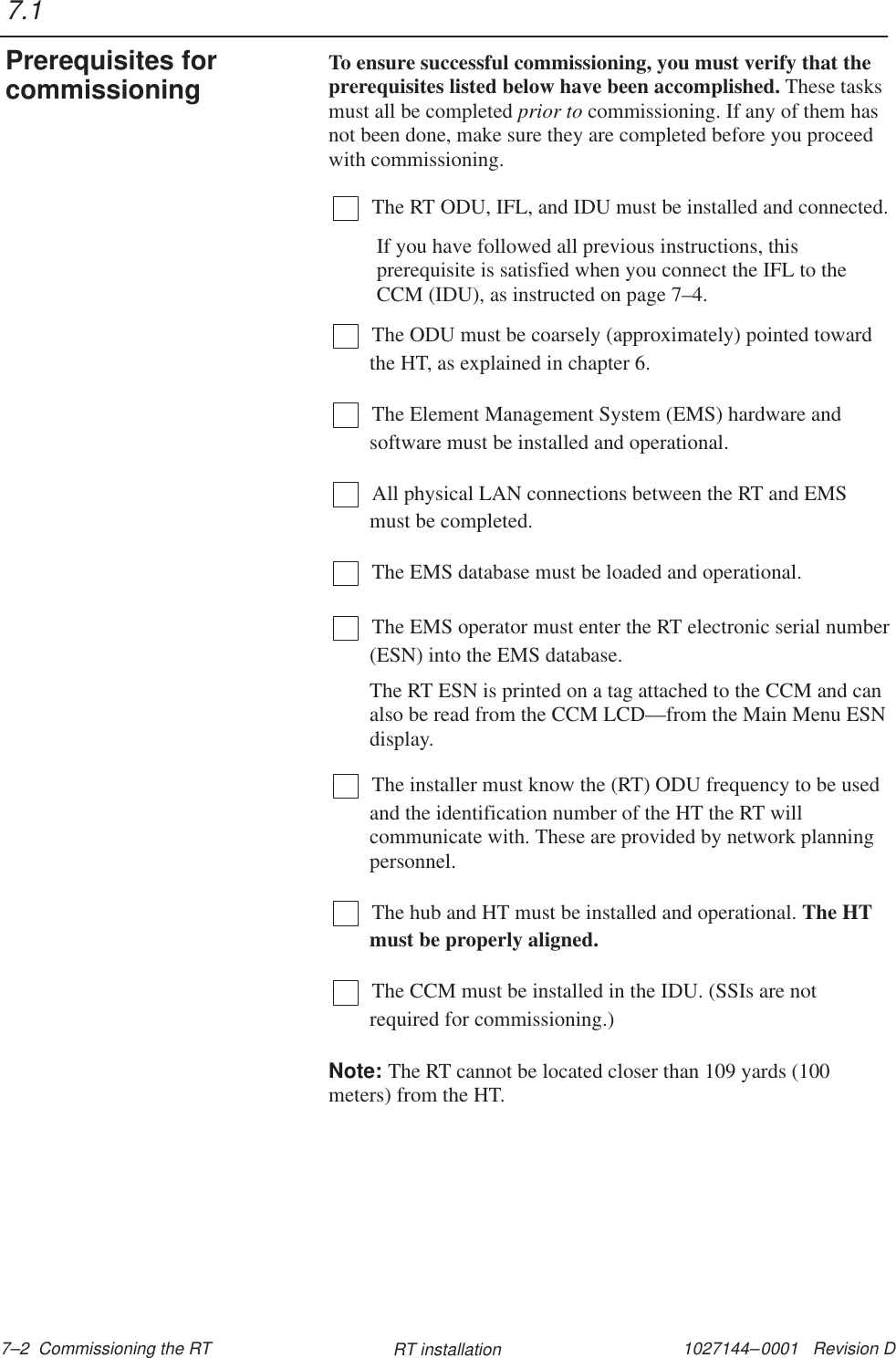 1027144–0001   Revision D 7–2  Commissioning the RT RT installationTo ensure successful commissioning, you must verify that theprerequisites listed below have been accomplished. These tasksmust all be completed prior to commissioning. If any of them hasnot been done, make sure they are completed before you proceedwith commissioning.The RT ODU, IFL, and IDU must be installed and connected.If you have followed all previous instructions, thisprerequisite is satisfied when you connect the IFL to theCCM (IDU), as instructed on page 7–4.The ODU must be coarsely (approximately) pointed towardthe HT, as explained in chapter 6.The Element Management System (EMS) hardware andsoftware must be installed and operational.All physical LAN connections between the RT and EMSmust be completed.The EMS database must be loaded and operational.The EMS operator must enter the RT electronic serial number(ESN) into the EMS database.The RT ESN is printed on a tag attached to the CCM and canalso be read from the CCM LCD—from the Main Menu ESNdisplay.The installer must know the (RT) ODU frequency to be usedand the identification number of the HT the RT willcommunicate with. These are provided by network planningpersonnel. The hub and HT must be installed and operational. The HTmust be properly aligned.The CCM must be installed in the IDU. (SSIs are notrequired for commissioning.)Note: The RT cannot be located closer than 109 yards (100meters) from the HT.7.1Prerequisites forcommissioning