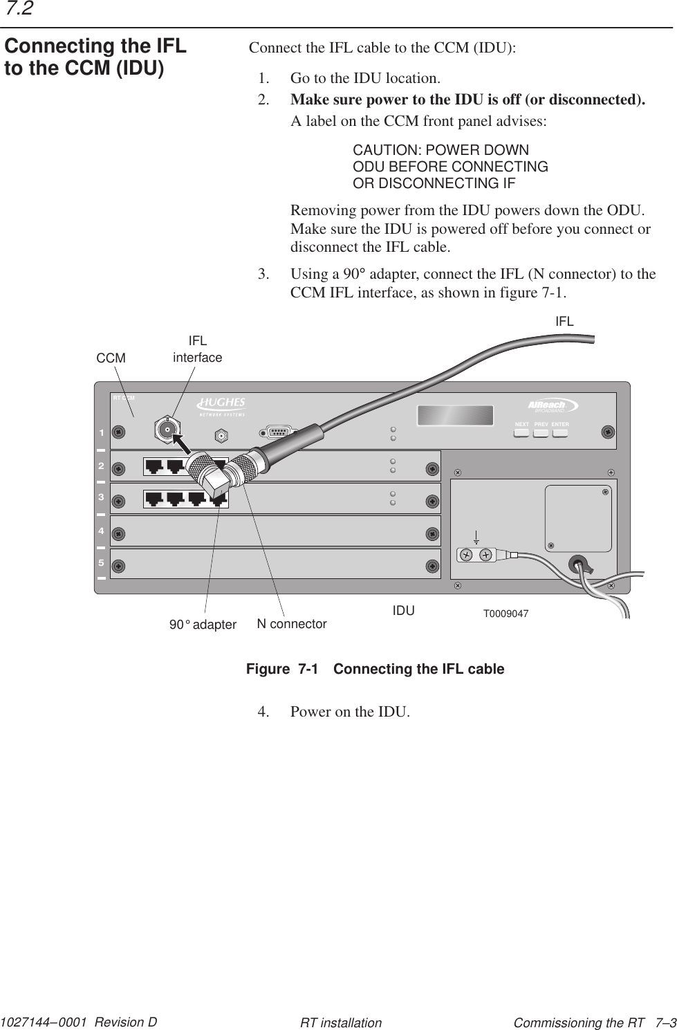 1027144–0001  Revision D Commissioning the RT   7–3RT installationConnect the IFL cable to the CCM (IDU):1. Go to the IDU location.2. Make sure power to the IDU is off (or disconnected).A label on the CCM front panel advises:CAUTION: POWER DOWNODU BEFORE CONNECTINGOR DISCONNECTING IFRemoving power from the IDU powers down the ODU.Make sure the IDU is powered off before you connect ordisconnect the IFL cable.3. Using a 90° adapter, connect the IFL (N connector) to theCCM IFL interface, as shown in figure 7-1.12345TMBROADBANDENTERPREVNEXTRT CCMT0009047CCMIDUIFLinterfaceIFLN connector90 adapter°Figure  7-1 Connecting the IFL cable4. Power on the IDU.7.2Connecting the IFLto the CCM (IDU)