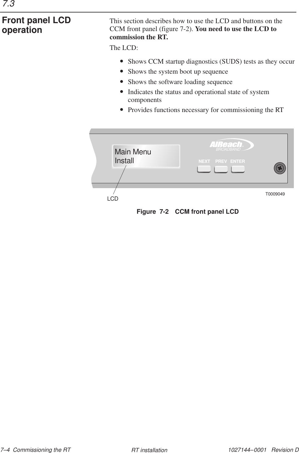 1027144–0001   Revision D 7–4  Commissioning the RT RT installationThis section describes how to use the LCD and buttons on theCCM front panel (figure 7-2). You need to use the LCD tocommission the RT.The LCD:•Shows CCM startup diagnostics (SUDS) tests as they occur•Shows the system boot up sequence•Shows the software loading sequence•Indicates the status and operational state of systemcomponents•Provides functions necessary for commissioning the RTFigure  7-2 CCM front panel LCDTMBROADBANDMain MenuInstallENTERPREVNEXTT0009049LCD7.3Front panel LCDoperation