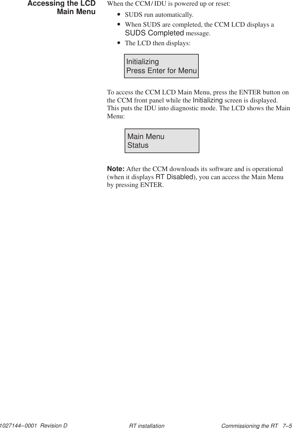 1027144–0001  Revision D Commissioning the RT   7–5RT installationWhen the CCM/ IDU is powered up or reset:•SUDS run automatically.•When SUDS are completed, the CCM LCD displays aSUDS Completed message.•The LCD then displays:InitializingPress Enter for MenuTo access the CCM LCD Main Menu, press the ENTER button onthe CCM front panel while the Initializing screen is displayed.This puts the IDU into diagnostic mode. The LCD shows the MainMenu:Main Menu                StatusNote: After the CCM downloads its software and is operational(when it displays RT Disabled), you can access the Main Menuby pressing ENTER.Accessing the LCDMain Menu