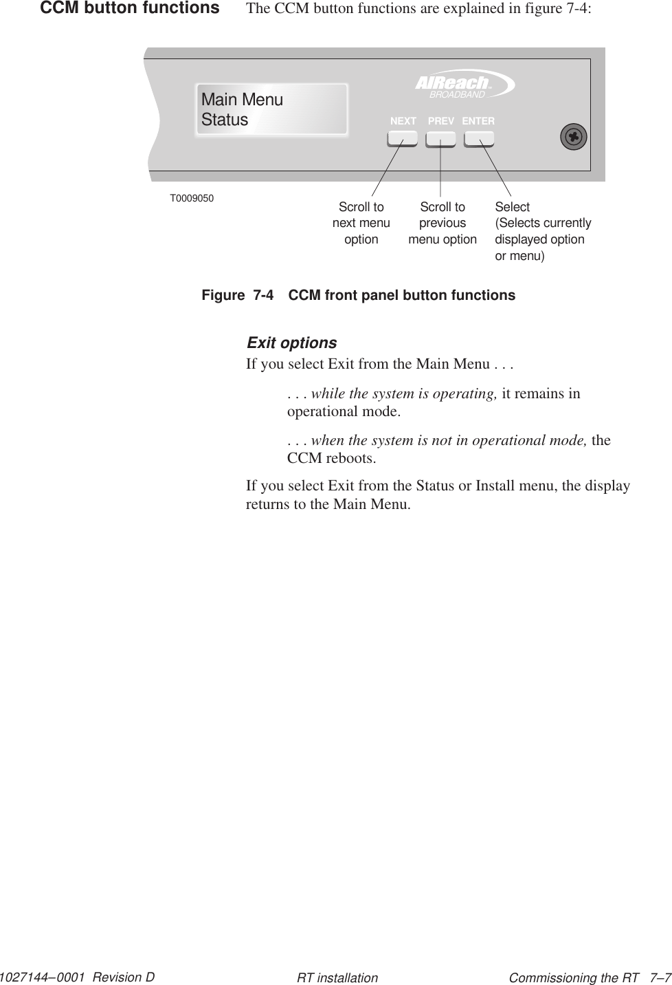 1027144–0001  Revision D Commissioning the RT   7–7RT installationThe CCM button functions are explained in figure 7-4:TMBROADBANDMain MenuStatusENTERPREVNEXTT0009050Scroll tonext menuoptionScroll topreviousmenu optionSelect(Selects currentlydisplayed optionor menu)Figure  7-4 CCM front panel button functionsExit optionsIf you select Exit from the Main Menu . . .. . . while the system is operating, it remains inoperational mode.. . . when the system is not in operational mode, theCCM reboots.If you select Exit from the Status or Install menu, the displayreturns to the Main Menu.CCM button functions