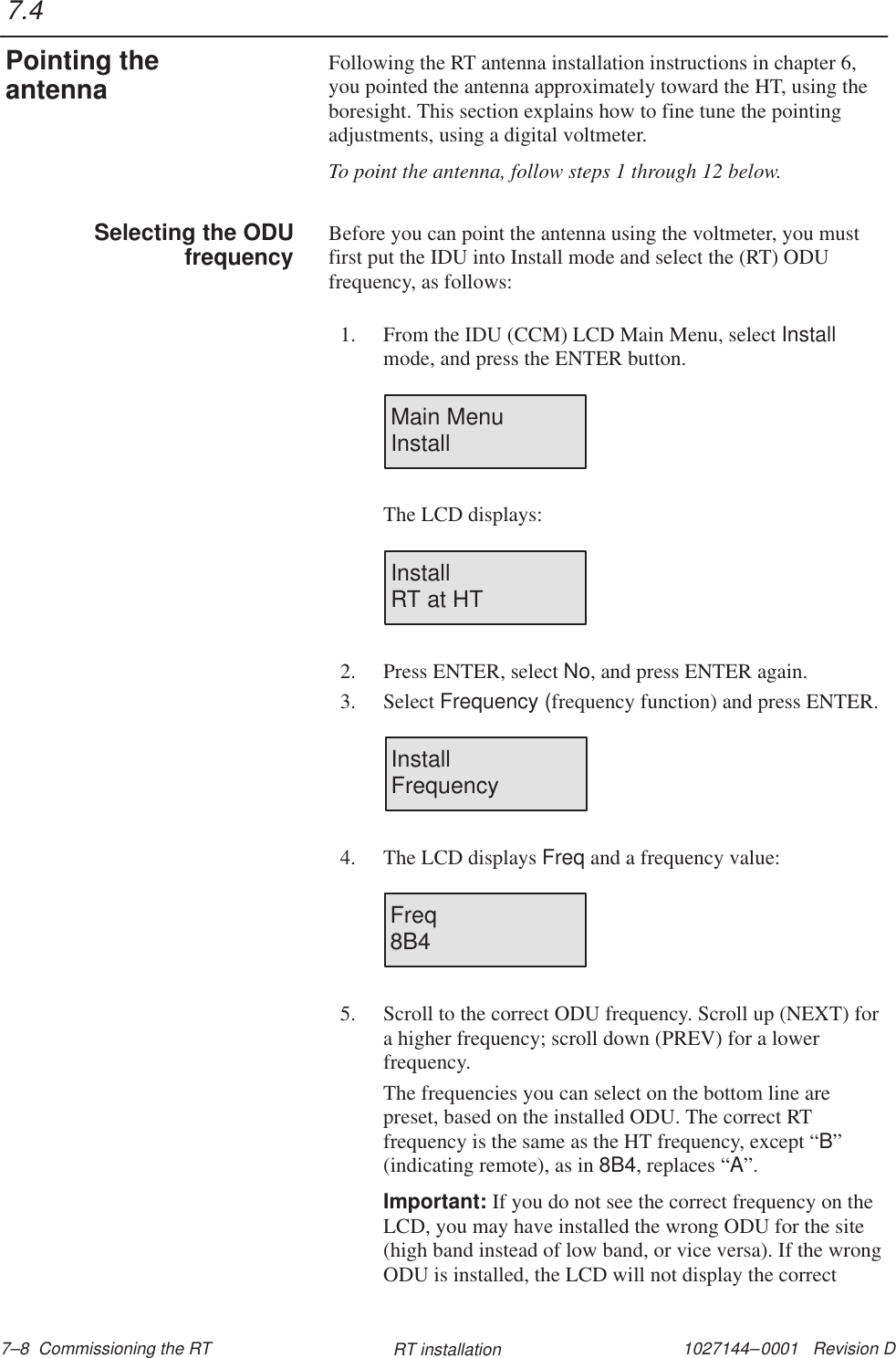 1027144–0001   Revision D 7–8  Commissioning the RT RT installationFollowing the RT antenna installation instructions in chapter 6,you pointed the antenna approximately toward the HT, using theboresight. This section explains how to fine tune the pointingadjustments, using a digital voltmeter.To point the antenna, follow steps 1 through 12 below.Before you can point the antenna using the voltmeter, you mustfirst put the IDU into Install mode and select the (RT) ODUfrequency, as follows:1. From the IDU (CCM) LCD Main Menu, select Installmode, and press the ENTER button.Main MenuInstallThe LCD displays:InstallRT at HT2. Press ENTER, select No, and press ENTER again.3. Select Frequency (frequency function) and press ENTER.InstallFrequency4. The LCD displays Freq and a frequency value:Freq8B45. Scroll to the correct ODU frequency. Scroll up (NEXT) fora higher frequency; scroll down (PREV) for a lowerfrequency.The frequencies you can select on the bottom line arepreset, based on the installed ODU. The correct RTfrequency is the same as the HT frequency, except “B”(indicating remote), as in 8B4, replaces “A”.Important: If you do not see the correct frequency on theLCD, you may have installed the wrong ODU for the site(high band instead of low band, or vice versa). If the wrongODU is installed, the LCD will not display the correct7.4Pointing theantennaSelecting the ODUfrequency