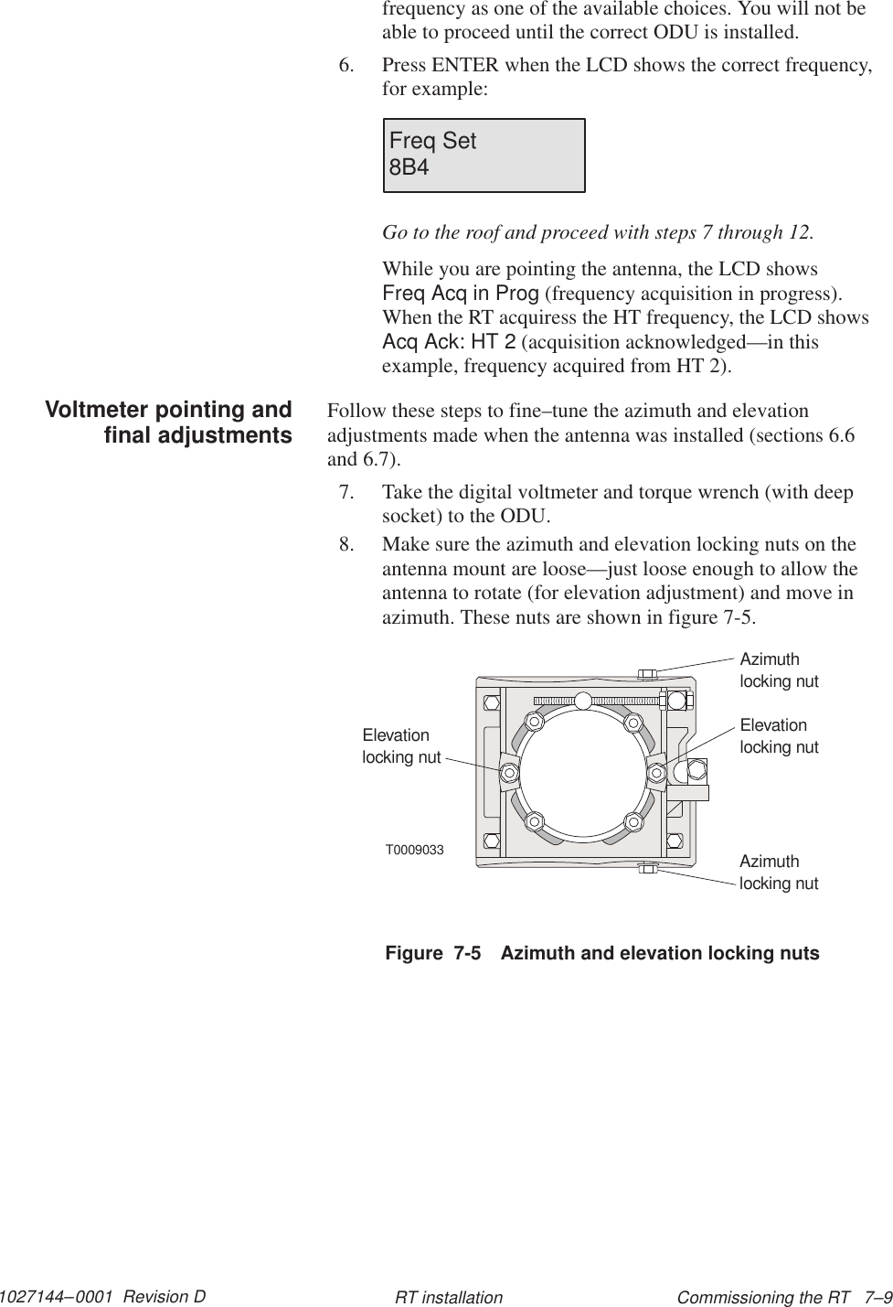 1027144–0001  Revision D Commissioning the RT   7–9RT installationfrequency as one of the available choices. You will not beable to proceed until the correct ODU is installed.6. Press ENTER when the LCD shows the correct frequency,for example:Freq Set8B4Go to the roof and proceed with steps 7 through 12.While you are pointing the antenna, the LCD shows Freq Acq in Prog (frequency acquisition in progress).When the RT acquiress the HT frequency, the LCD showsAcq Ack: HT 2 (acquisition acknowledged—in thisexample, frequency acquired from HT 2).Follow these steps to fine–tune the azimuth and elevationadjustments made when the antenna was installed (sections 6.6and 6.7).7. Take the digital voltmeter and torque wrench (with deepsocket) to the ODU.8. Make sure the azimuth and elevation locking nuts on theantenna mount are loose—just loose enough to allow theantenna to rotate (for elevation adjustment) and move inazimuth. These nuts are shown in figure 7-5.Figure  7-5 Azimuth and elevation locking nutsT0009033Elevationlocking nutElevationlocking nutAzimuthlocking nutAzimuthlocking nutVoltmeter pointing andfinal adjustments