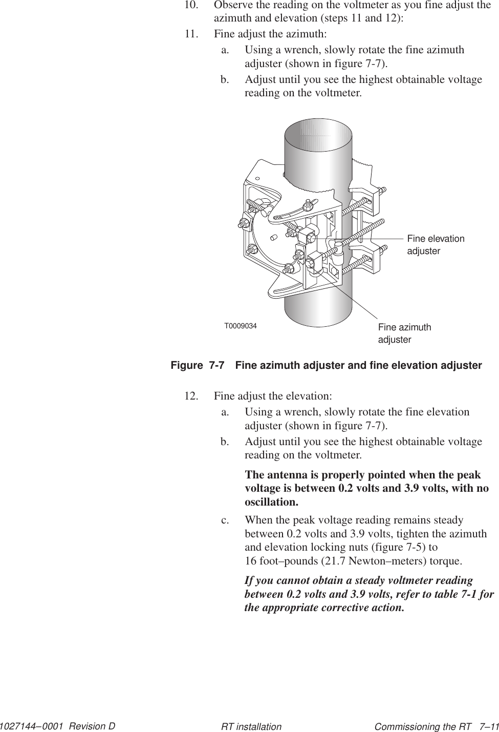 1027144–0001  Revision D Commissioning the RT   7–11RT installation10. Observe the reading on the voltmeter as you fine adjust theazimuth and elevation (steps 11 and 12):11. Fine adjust the azimuth:a. Using a wrench, slowly rotate the fine azimuthadjuster (shown in figure 7-7).b. Adjust until you see the highest obtainable voltagereading on the voltmeter.T0009034Fine azimuthadjusterFine elevationadjusterFigure  7-7 Fine azimuth adjuster and fine elevation adjuster12. Fine adjust the elevation:a. Using a wrench, slowly rotate the fine elevationadjuster (shown in figure 7-7).b. Adjust until you see the highest obtainable voltagereading on the voltmeter.The antenna is properly pointed when the peakvoltage is between 0.2 volts and 3.9 volts, with nooscillation.c. When the peak voltage reading remains steadybetween 0.2 volts and 3.9 volts, tighten the azimuthand elevation locking nuts (figure 7-5) to 16 foot–pounds (21.7 Newton–meters) torque.If you cannot obtain a steady voltmeter readingbetween 0.2 volts and 3.9 volts, refer to table 7-1 forthe appropriate corrective action.