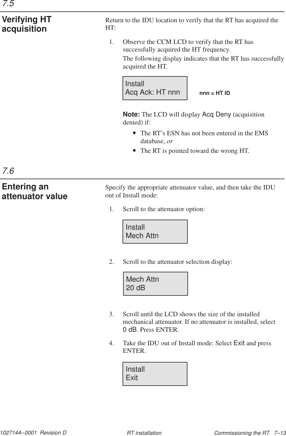 1027144–0001  Revision D Commissioning the RT   7–13RT installationReturn to the IDU location to verify that the RT has acquired theHT:1. Observe the CCM LCD to verify that the RT hassuccessfully acquired the HT frequency.The following display indicates that the RT has successfullyacquired the HT.Install Acq Ack: HT nnn nnn = HT IDNote: The LCD will display Acq Deny (acquisitiondenied) if:•The RT’s ESN has not been entered in the EMSdatabase, or•The RT is pointed toward the wrong HT.Specify the appropriate attenuator value, and then take the IDUout of Install mode:1. Scroll to the attenuator option:InstallMech Attn2. Scroll to the attenuator selection display:Mech Attn20 dB3. Scroll until the LCD shows the size of the installedmechanical attenuator. If no attenuator is installed, select 0 dB. Press ENTER.4. Take the IDU out of Install mode: Select Exit and pressENTER.InstallExit7.5Verifying HTacquisition7.6Entering anattenuator value