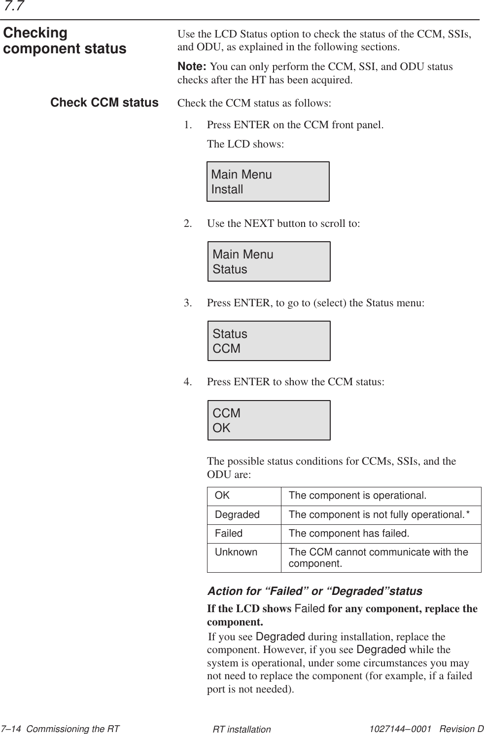 1027144–0001   Revision D 7–14  Commissioning the RT RT installationUse the LCD Status option to check the status of the CCM, SSIs,and ODU, as explained in the following sections.Note: You can only perform the CCM, SSI, and ODU statuschecks after the HT has been acquired.Check the CCM status as follows:1. Press ENTER on the CCM front panel.The LCD shows:Main Menu                Install2. Use the NEXT button to scroll to:Main MenuStatus3. Press ENTER, to go to (select) the Status menu:Status                        CCM4. Press ENTER to show the CCM status:CCMOKThe possible status conditions for CCMs, SSIs, and theODU are:OK The component is operational.Degraded The component is not fully operational.*Failed The component has failed.Unknown The CCM cannot communicate with thecomponent.Action for “Failed” or “Degraded”statusIf the LCD shows Failed for any component, replace thecomponent.If you see Degraded during installation, replace thecomponent. However, if you see Degraded while thesystem is operational, under some circumstances you maynot need to replace the component (for example, if a failedport is not needed).7.7Checkingcomponent statusCheck CCM status