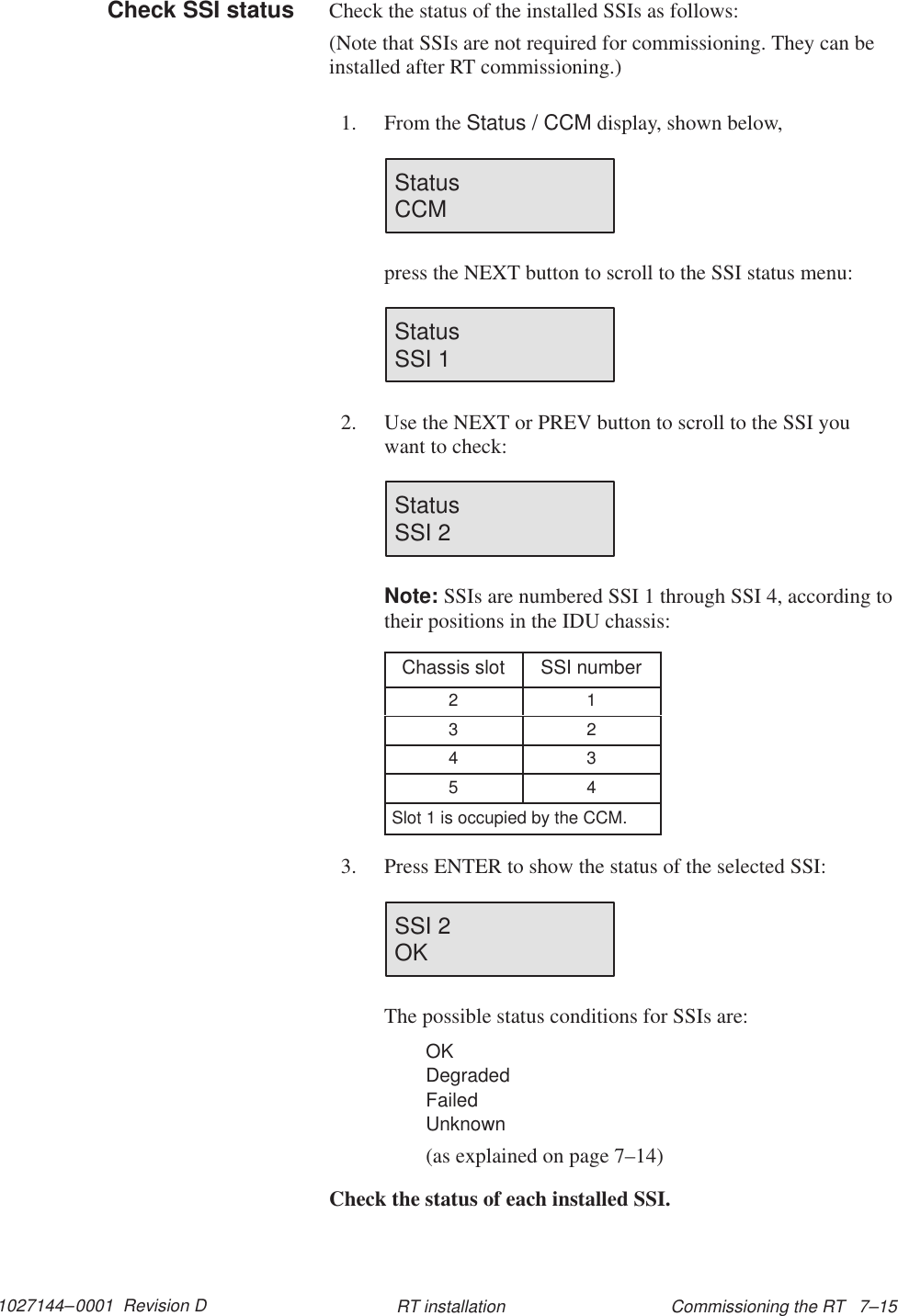 1027144–0001  Revision D Commissioning the RT   7–15RT installationCheck the status of the installed SSIs as follows:(Note that SSIs are not required for commissioning. They can beinstalled after RT commissioning.)1. From the Status / CCM display, shown below,Status                        CCMpress the NEXT button to scroll to the SSI status menu:Status                        SSI 12. Use the NEXT or PREV button to scroll to the SSI youwant to check:Status                       SSI 2Note: SSIs are numbered SSI 1 through SSI 4, according totheir positions in the IDU chassis:Chassis slot SSI number2 13 24 35 4Slot 1 is occupied by the CCM.3. Press ENTER to show the status of the selected SSI:SSI 2OKThe possible status conditions for SSIs are:OKDegradedFailedUnknown(as explained on page 7–14)Check the status of each installed SSI.Check SSI status