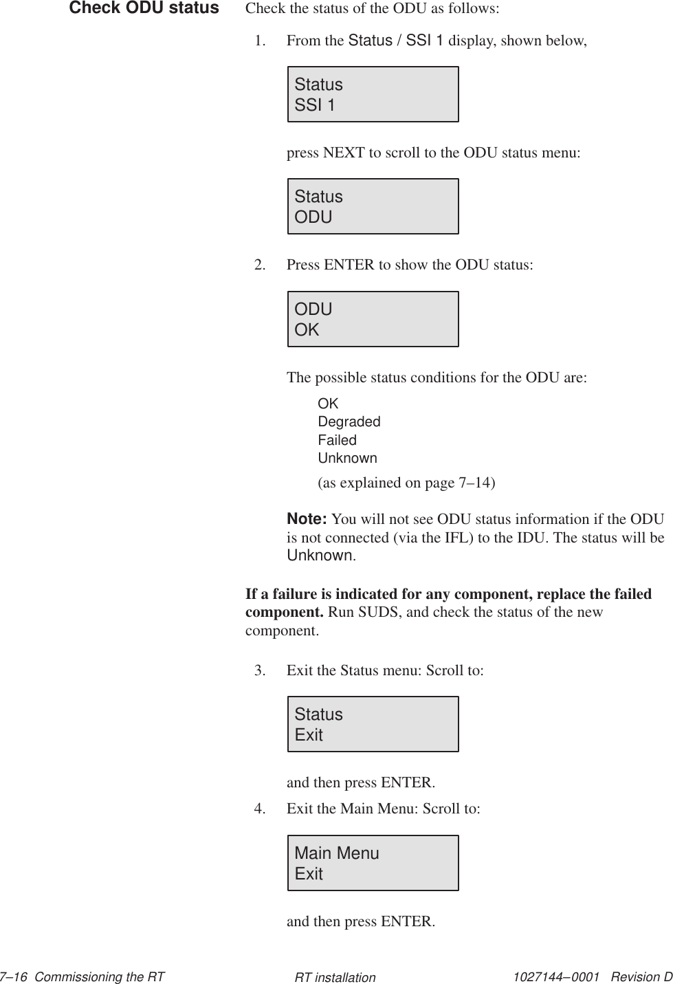 1027144–0001   Revision D 7–16  Commissioning the RT RT installationCheck the status of the ODU as follows:1. From the Status / SSI 1 display, shown below,Status                        SSI 1press NEXT to scroll to the ODU status menu:Status                        ODU2. Press ENTER to show the ODU status:ODU                          OKThe possible status conditions for the ODU are:OKDegradedFailedUnknown(as explained on page 7–14)Note: You will not see ODU status information if the ODUis not connected (via the IFL) to the IDU. The status will beUnknown.If a failure is indicated for any component, replace the failedcomponent. Run SUDS, and check the status of the newcomponent.3. Exit the Status menu: Scroll to:Status                        Exitand then press ENTER.4. Exit the Main Menu: Scroll to:Main MenuExitand then press ENTER.Check ODU status