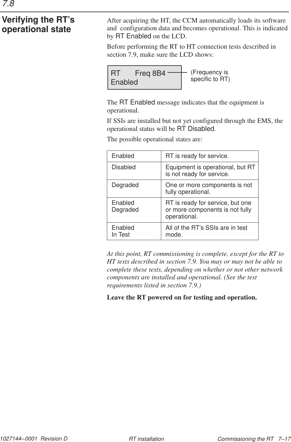 1027144–0001  Revision D Commissioning the RT   7–17RT installationAfter acquiring the HT, the CCM automatically loads its softwareand  configuration data and becomes operational. This is indicatedby RT Enabled on the LCD.Before performing the RT to HT connection tests described in section 7.9, make sure the LCD shows:RT       Freq 8B4Enabled(Frequency is specific to RT)The RT Enabled message indicates that the equipment isoperational.If SSIs are installed but not yet configured through the EMS, theoperational status will be RT Disabled.The possible operational states are:Enabled RT is ready for service.Disabled Equipment is operational, but RTis not ready for service.Degraded One or more components is notfully operational.EnabledDegraded RT is ready for service, but oneor more components is not fullyoperational.Enabled In Test All of the RT’s SSIs are in testmode.At this point, RT commissioning is complete, except for the RT toHT tests described in section 7.9. You may or may not be able tocomplete these tests, depending on whether or not other networkcomponents are installed and operational. (See the testrequirements listed in section 7.9.)Leave the RT powered on for testing and operation.7.8Verifying the RT’soperational state
