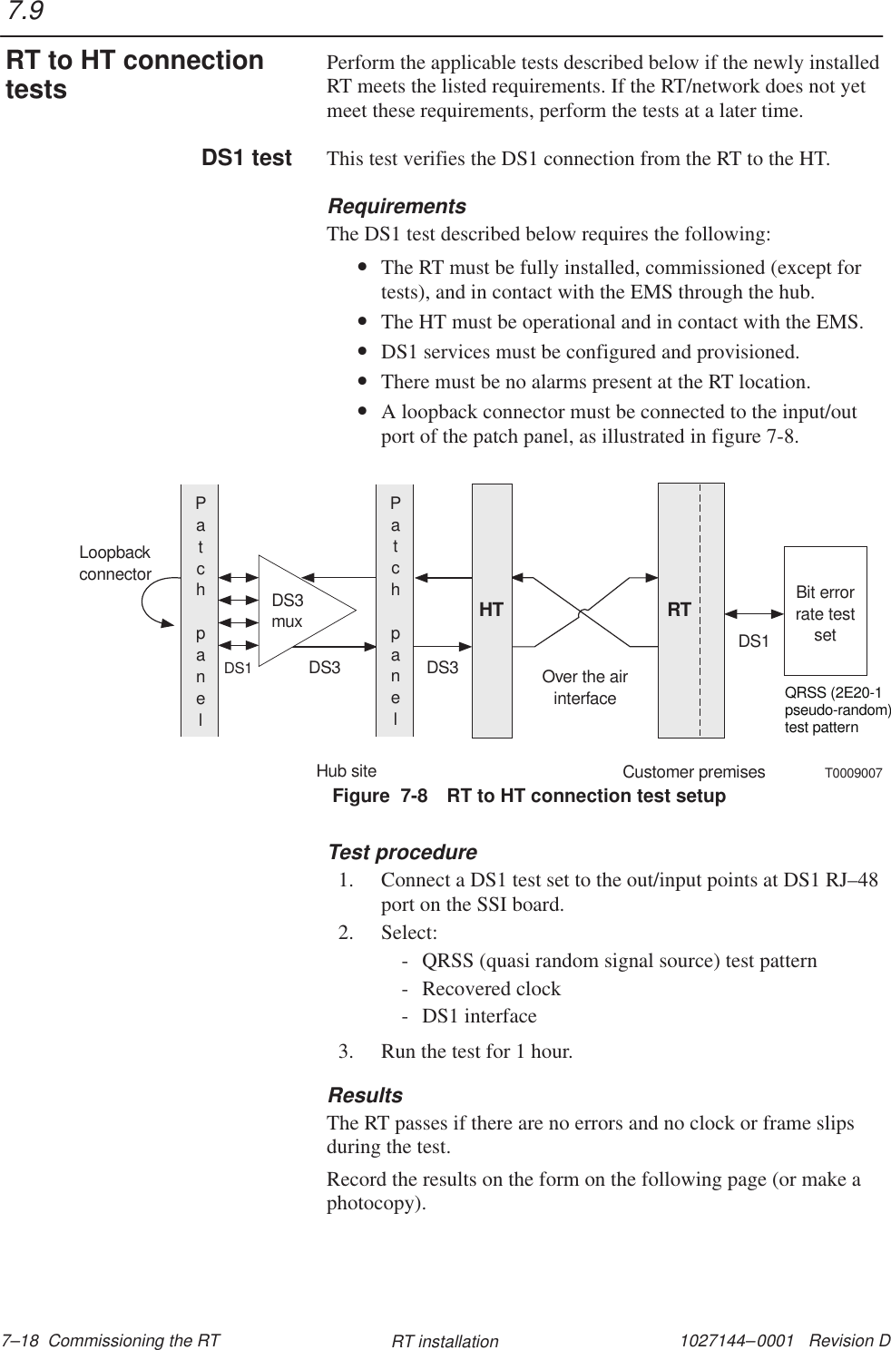 1027144–0001   Revision D 7–18  Commissioning the RT RT installationPerform the applicable tests described below if the newly installedRT meets the listed requirements. If the RT/network does not yetmeet these requirements, perform the tests at a later time.This test verifies the DS1 connection from the RT to the HT.RequirementsThe DS1 test described below requires the following:•The RT must be fully installed, commissioned (except fortests), and in contact with the EMS through the hub.•The HT must be operational and in contact with the EMS.•DS1 services must be configured and provisioned.•There must be no alarms present at the RT location.•A loopback connector must be connected to the input/outport of the patch panel, as illustrated in figure 7-8.Figure  7-8 RT to HT connection test setupDS3muxBit errorrate testsetPatchpanelHT RTPatchpanelHub siteCustomer premisesLoopbackconnectorQRSS (2E20-1pseudo-random)test patternDS1DS3 DS3DS1Over the airinterfaceT0009007Test procedure1. Connect a DS1 test set to the out/input points at DS1 RJ–48port on the SSI board.2. Select:- QRSS (quasi random signal source) test pattern- Recovered clock- DS1 interface3. Run the test for 1 hour.ResultsThe RT passes if there are no errors and no clock or frame slipsduring the test.Record the results on the form on the following page (or make aphotocopy).7.9RT to HT connectiontestsDS1 test