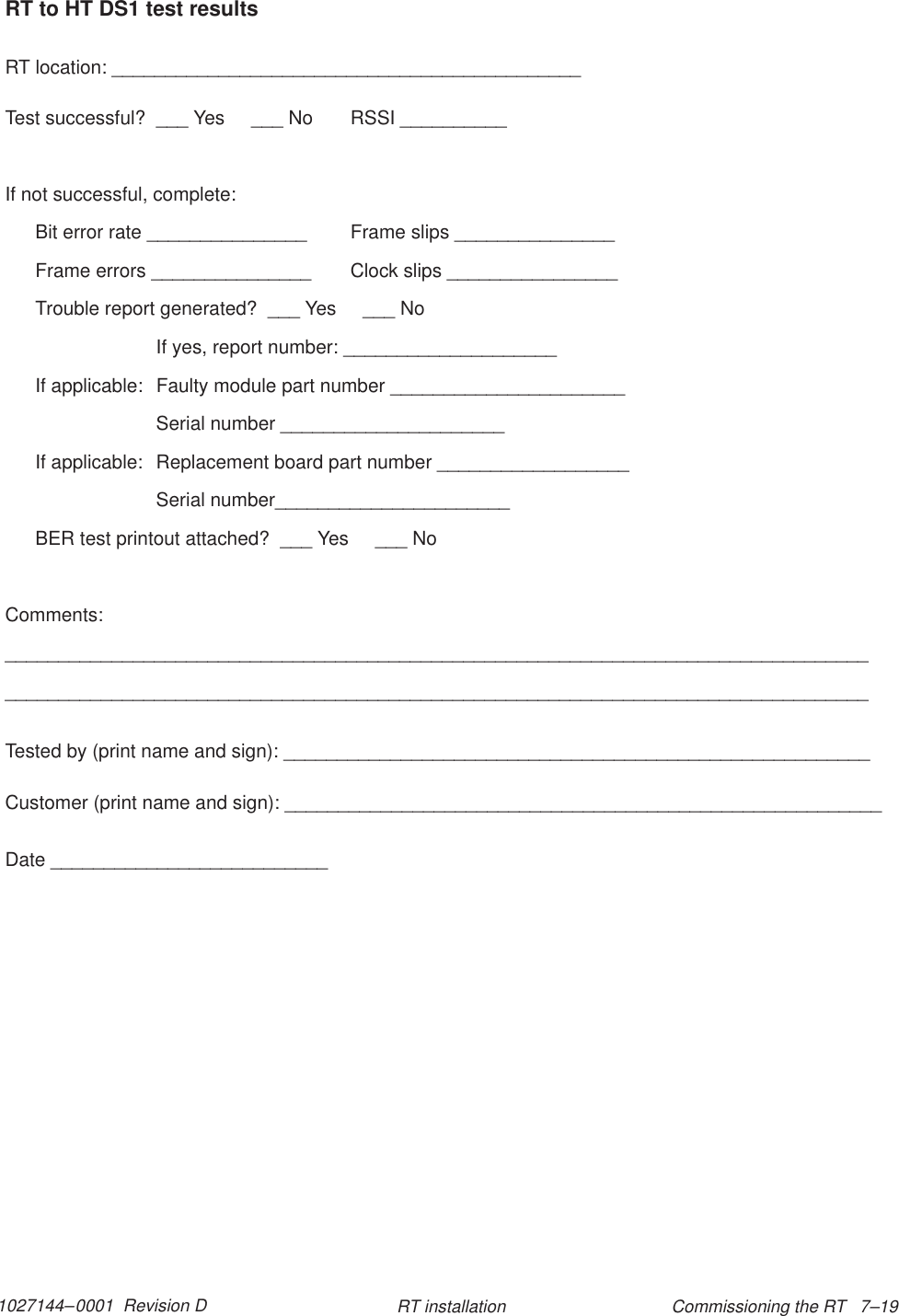 1027144–0001  Revision D Commissioning the RT   7–19RT installationRT to HT DS1 test resultsRT location: ____________________________________________Test successful?  ___ Yes     ___ No RSSI __________If not successful, complete:Bit error rate _______________ Frame slips _______________Frame errors _______________ Clock slips ________________Trouble report generated?  ___ Yes     ___ NoIf yes, report number: ____________________If applicable:  Faulty module part number ______________________Serial number _____________________If applicable:  Replacement board part number __________________Serial number______________________BER test printout attached?  ___ Yes     ___ NoComments:__________________________________________________________________________________________________________________________________________________________________Tested by (print name and sign): _______________________________________________________Customer (print name and sign): ________________________________________________________Date __________________________