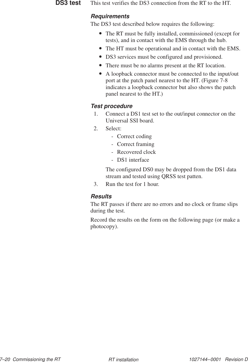 1027144–0001   Revision D 7–20  Commissioning the RT RT installationThis test verifies the DS3 connection from the RT to the HT.RequirementsThe DS3 test described below requires the following:•The RT must be fully installed, commissioned (except fortests), and in contact with the EMS through the hub.•The HT must be operational and in contact with the EMS.•DS3 services must be configured and provisioned.•There must be no alarms present at the RT location.•A loopback connector must be connected to the input/outport at the patch panel nearest to the HT. (Figure 7-8indicates a loopback connector but also shows the patchpanel nearest to the HT.)Test procedure1. Connect a DS1 test set to the out/input connector on theUniversal SSI board.2. Select:- Correct coding- Correct framing- Recovered clock- DS1 interfaceThe configured DS0 may be dropped from the DS1 datastream and tested using QRSS test patten.3. Run the test for 1 hour.ResultsThe RT passes if there are no errors and no clock or frame slipsduring the test.Record the results on the form on the following page (or make aphotocopy).DS3 test