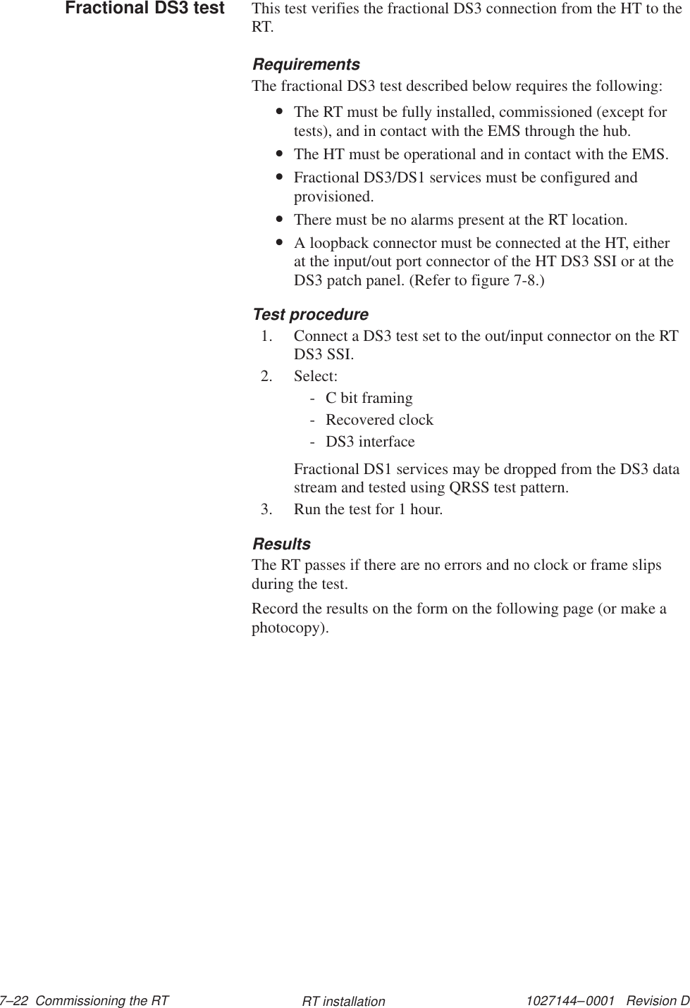 1027144–0001   Revision D 7–22  Commissioning the RT RT installationThis test verifies the fractional DS3 connection from the HT to theRT.RequirementsThe fractional DS3 test described below requires the following:•The RT must be fully installed, commissioned (except fortests), and in contact with the EMS through the hub.•The HT must be operational and in contact with the EMS.•Fractional DS3/DS1 services must be configured andprovisioned.•There must be no alarms present at the RT location.•A loopback connector must be connected at the HT, eitherat the input/out port connector of the HT DS3 SSI or at theDS3 patch panel. (Refer to figure 7-8.)Test procedure1. Connect a DS3 test set to the out/input connector on the RTDS3 SSI.2. Select:- C bit framing- Recovered clock- DS3 interfaceFractional DS1 services may be dropped from the DS3 datastream and tested using QRSS test pattern.3. Run the test for 1 hour.ResultsThe RT passes if there are no errors and no clock or frame slipsduring the test.Record the results on the form on the following page (or make aphotocopy).Fractional DS3 test