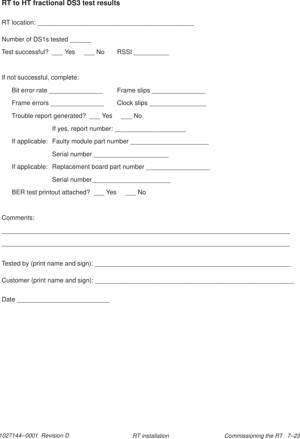 1027144–0001  Revision D Commissioning the RT   7–23RT installationRT to HT fractional DS3 test resultsRT location: ____________________________________________Number of DS1s tested ______Test successful?  ___ Yes     ___ No RSSI __________If not successful, complete:Bit error rate _______________ Frame slips _______________Frame errors _______________ Clock slips ________________Trouble report generated?  ___ Yes     ___ NoIf yes, report number: ____________________If applicable:  Faulty module part number ______________________Serial number _____________________If applicable:  Replacement board part number __________________Serial number______________________BER test printout attached?  ___ Yes     ___ NoComments:__________________________________________________________________________________________________________________________________________________________________Tested by (print name and sign): _______________________________________________________Customer (print name and sign): ________________________________________________________Date __________________________