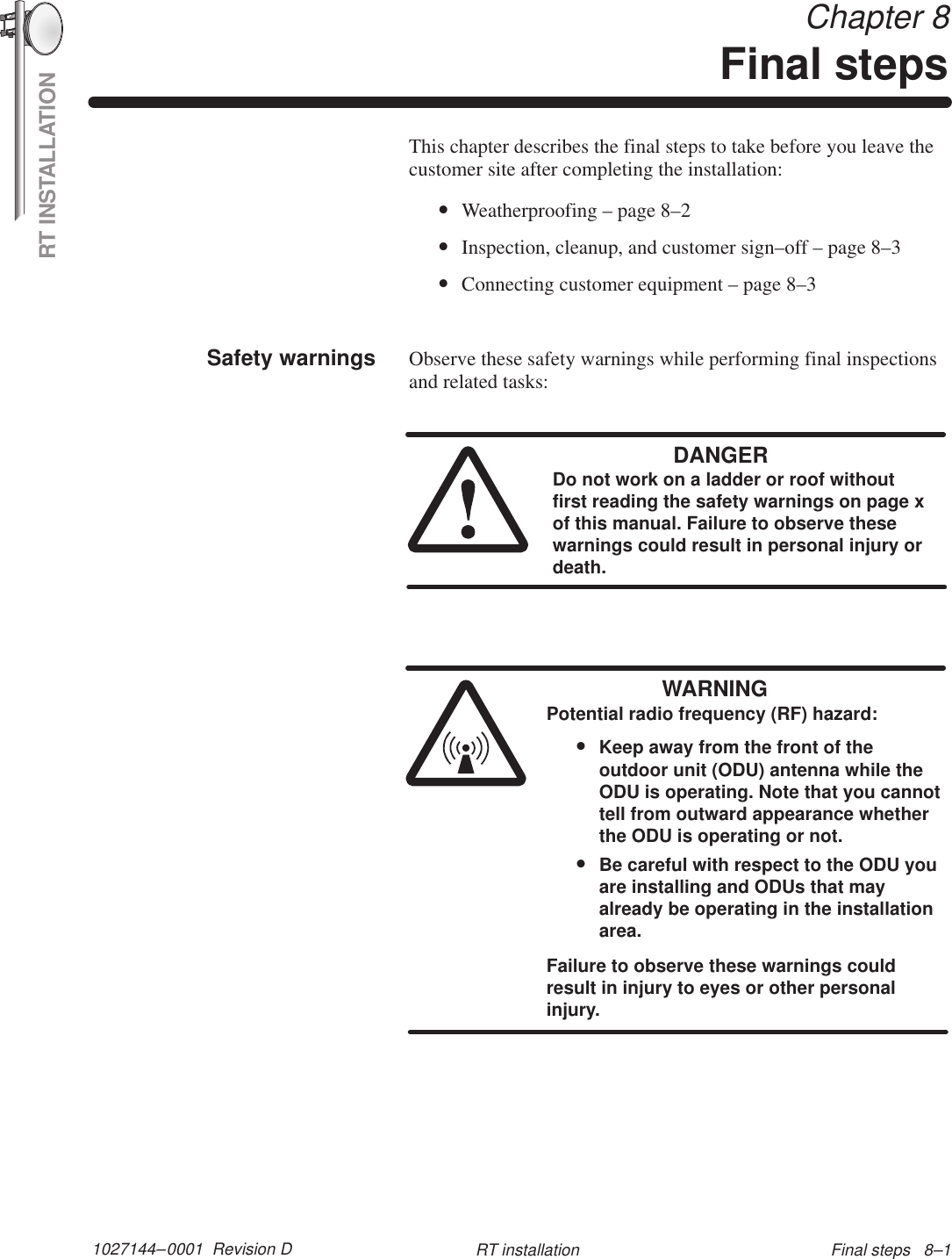 RT INSTALLATION1027144–0001  Revision D Final steps   8–1RT installation Chapter 8Final stepsThis chapter describes the final steps to take before you leave thecustomer site after completing the installation:•Weatherproofing – page 8–2•Inspection, cleanup, and customer sign–off – page 8–3•Connecting customer equipment – page 8–3Observe these safety warnings while performing final inspectionsand related tasks:DANGERDo not work on a ladder or roof withoutfirst reading the safety warnings on page xof this manual. Failure to observe thesewarnings could result in personal injury ordeath.WARNINGPotential radio frequency (RF) hazard:•Keep away from the front of theoutdoor unit (ODU) antenna while theODU is operating. Note that you cannottell from outward appearance whetherthe ODU is operating or not.•Be careful with respect to the ODU youare installing and ODUs that mayalready be operating in the installationarea.Failure to observe these warnings couldresult in injury to eyes or other personalinjury.Safety warnings